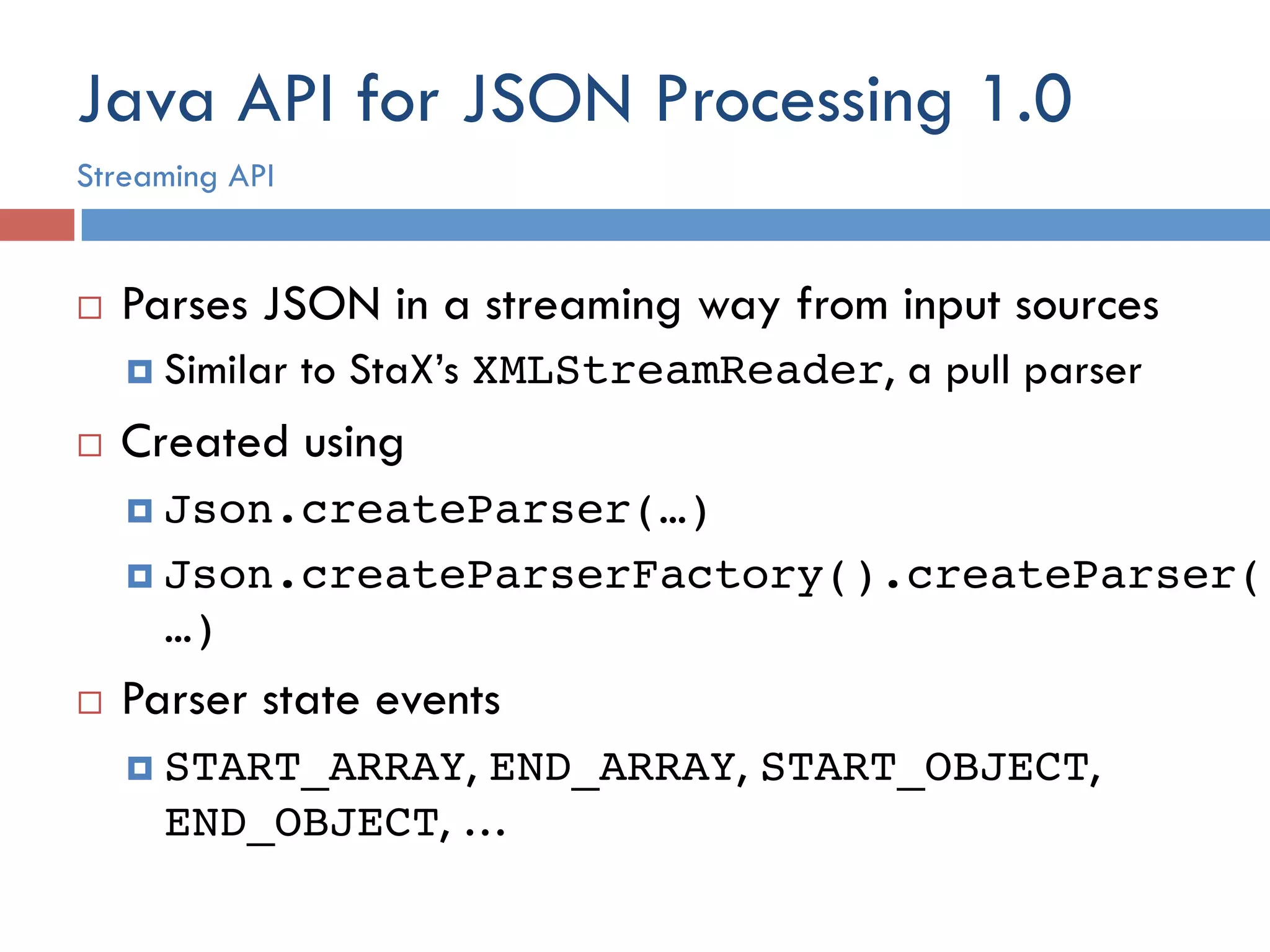 Java API for JSON Processing 1.0 ¨  Parses JSON in a streaming way from input sources ¤  Similar to StaX’s XMLStreamReader, a pull parser ¨  Created using ¤  Json.createParser(…)! ¤  Json.createParserFactory().createParser( …)! ¨  Parser state events ¤  START_ARRAY, END_ARRAY, START_OBJECT, END_OBJECT, … Streaming API 