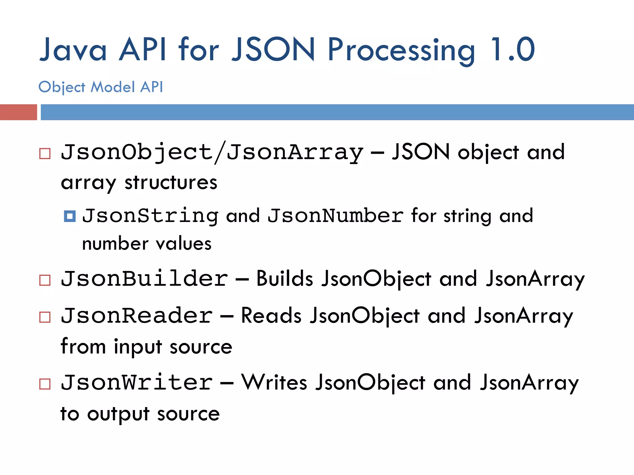 Java API for JSON Processing 1.0 ¨  JsonObject/JsonArray – JSON object and array structures ¤  JsonString and JsonNumber for string and number values ¨  JsonBuilder – Builds JsonObject and JsonArray ¨  JsonReader – Reads JsonObject and JsonArray from input source ¨  JsonWriter – Writes JsonObject and JsonArray to output source Object Model API 