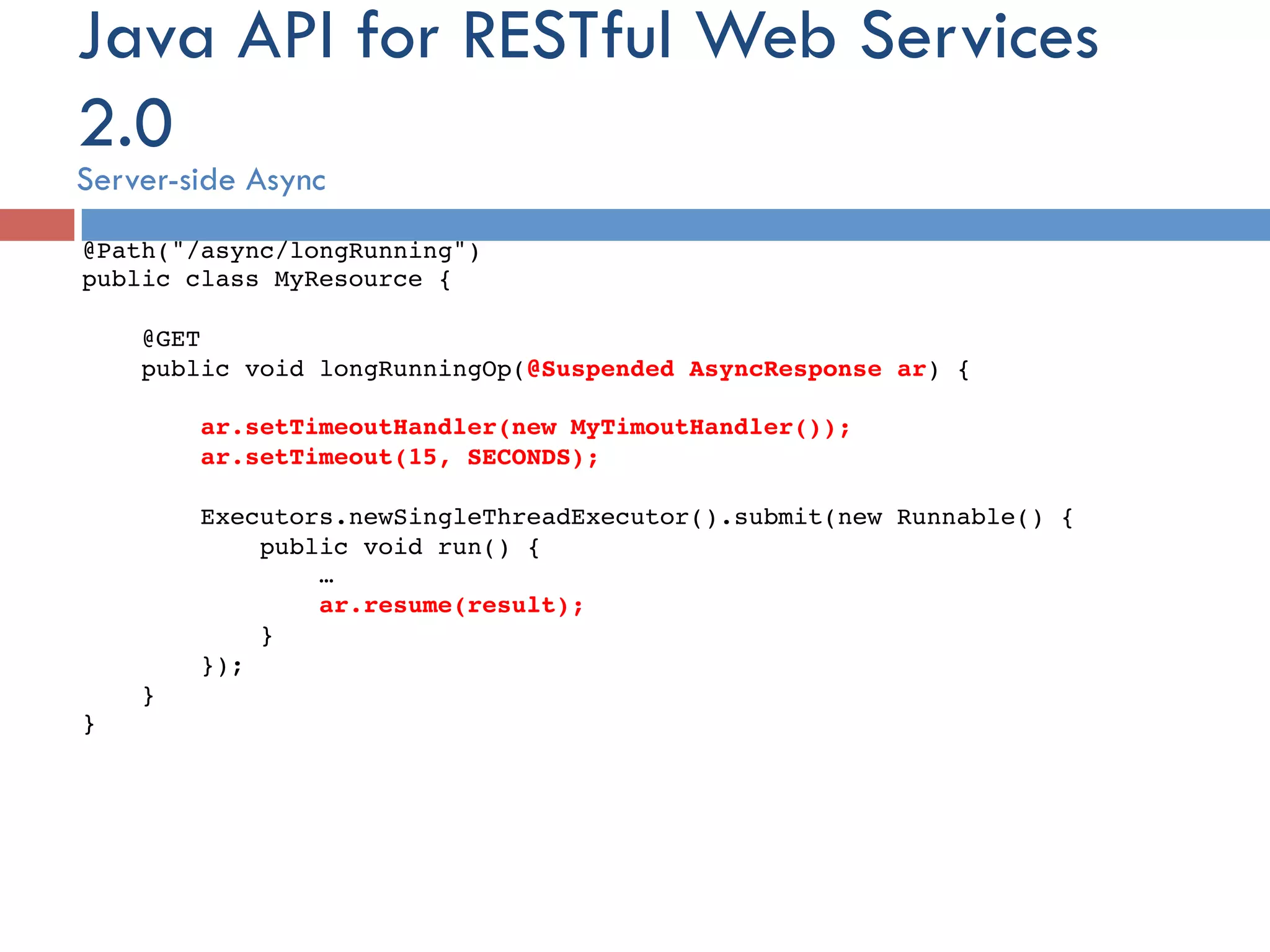 Java API for RESTful Web Services 2.0 Server-side Async @Path("/async/longRunning")! public class MyResource { ! ! @GET! public void longRunningOp(@Suspended AsyncResponse ar) {! ! ar.setTimeoutHandler(new MyTimoutHandler());! ar.setTimeout(15, SECONDS);! ! Executors.newSingleThreadExecutor().submit(new Runnable() {! public void run() { ! …! ar.resume(result);! }! });! }! }! 