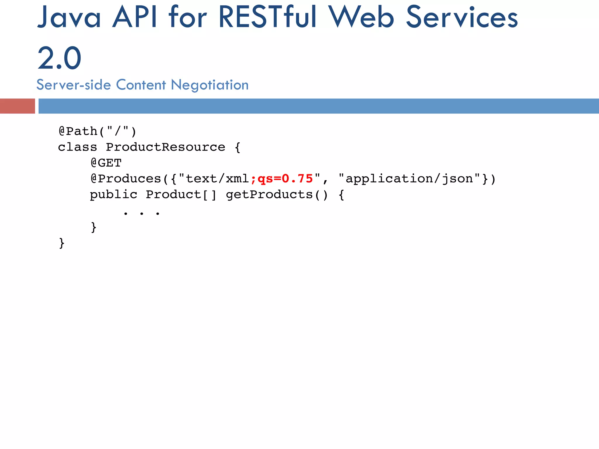 Java API for RESTful Web Services 2.0 Server-side Content Negotiation @Path("/")  class ProductResource {!     @GET      @Produces({"text/xml;qs=0.75", "application/json"})      public Product[] getProducts() {          . . .      }  }! 