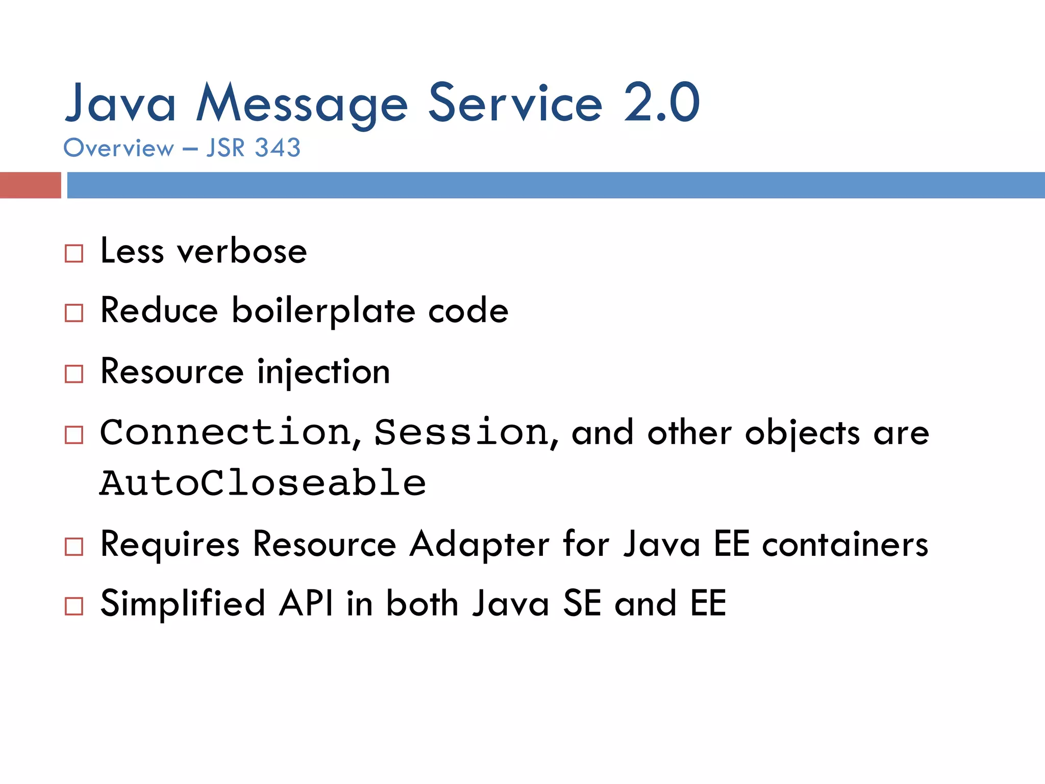 Java Message Service 2.0 ¨  Less verbose ¨  Reduce boilerplate code ¨  Resource injection ¨  Connection, Session, and other objects are AutoCloseable ¨  Requires Resource Adapter for Java EE containers ¨  Simplified API in both Java SE and EE Overview – JSR 343 