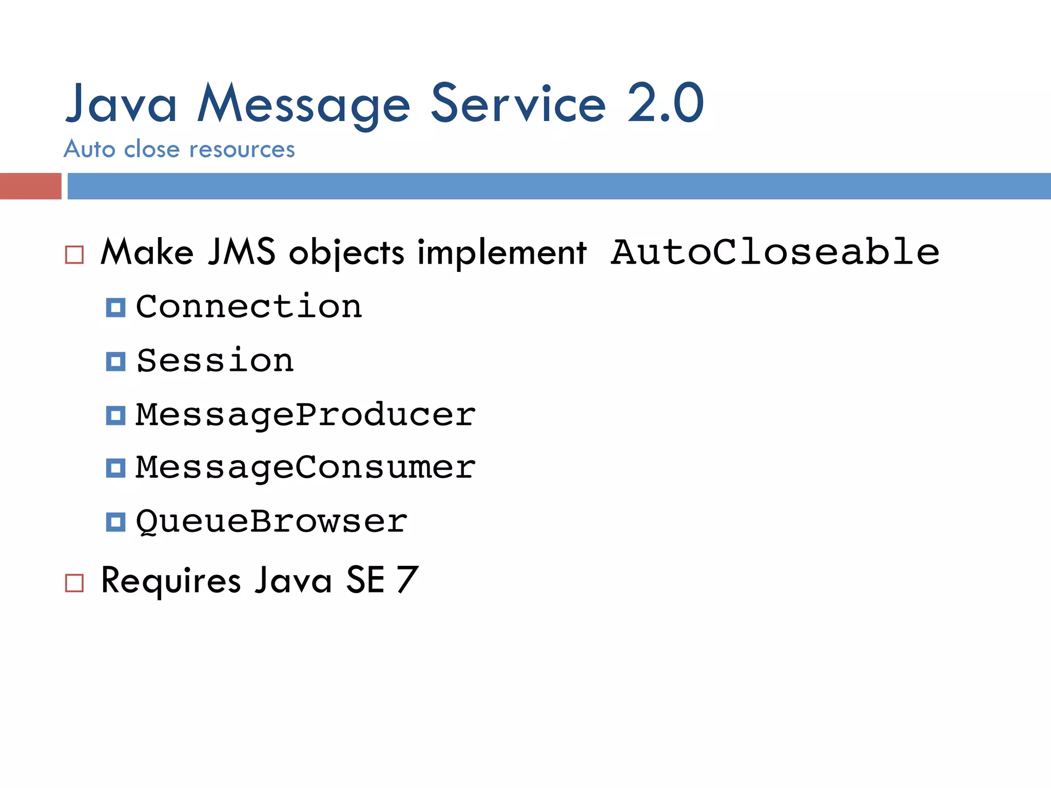 Java Message Service 2.0 ¨  Make JMS objects implement AutoCloseable! ¤  Connection ! ¤  Session ! ¤  MessageProducer ! ¤  MessageConsumer ! ¤  QueueBrowser! ¨  Requires Java SE 7 Auto close resources 