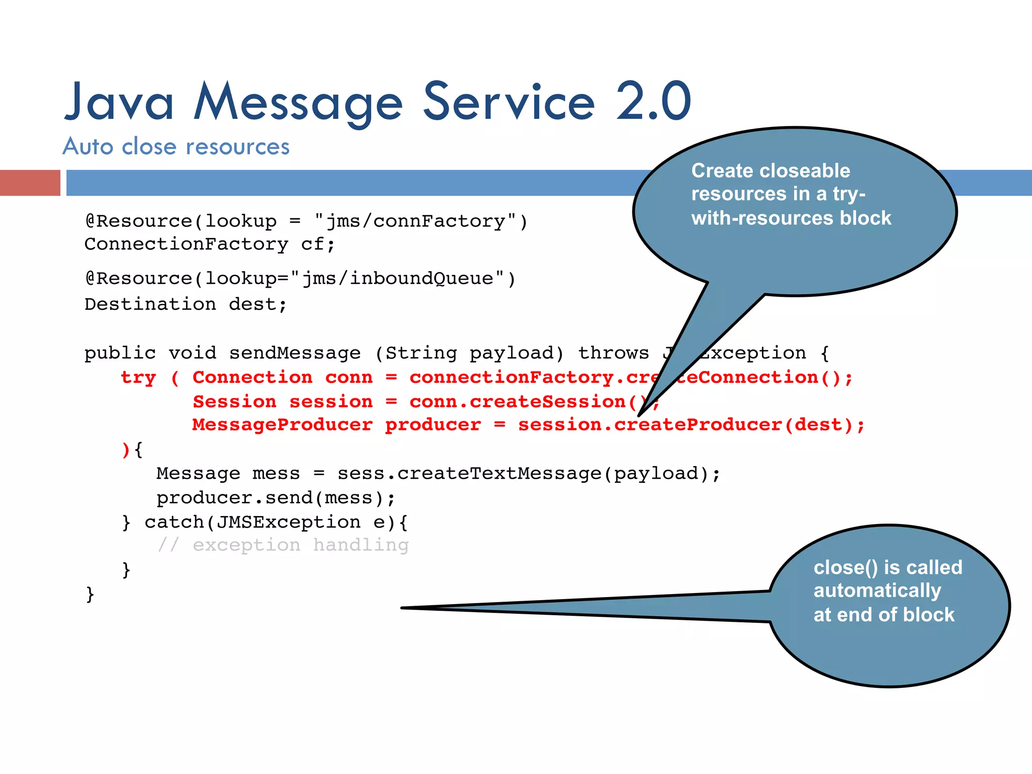 @Resource(lookup = "jms/connFactory")  ConnectionFactory cf; ! @Resource(lookup="jms/inboundQueue")! Destination dest;! ! public void sendMessage (String payload) throws JMSException {! try ( Connection conn = connectionFactory.createConnection(); ! Session session = conn.createSession();! MessageProducer producer = session.createProducer(dest);! ){ ! Message mess = sess.createTextMessage(payload); ! producer.send(mess); ! } catch(JMSException e){ ! // exception handling ! }  }! Create closeable resources in a try- with-resources block close() is called automatically at end of block Java Message Service 2.0 Auto close resources 