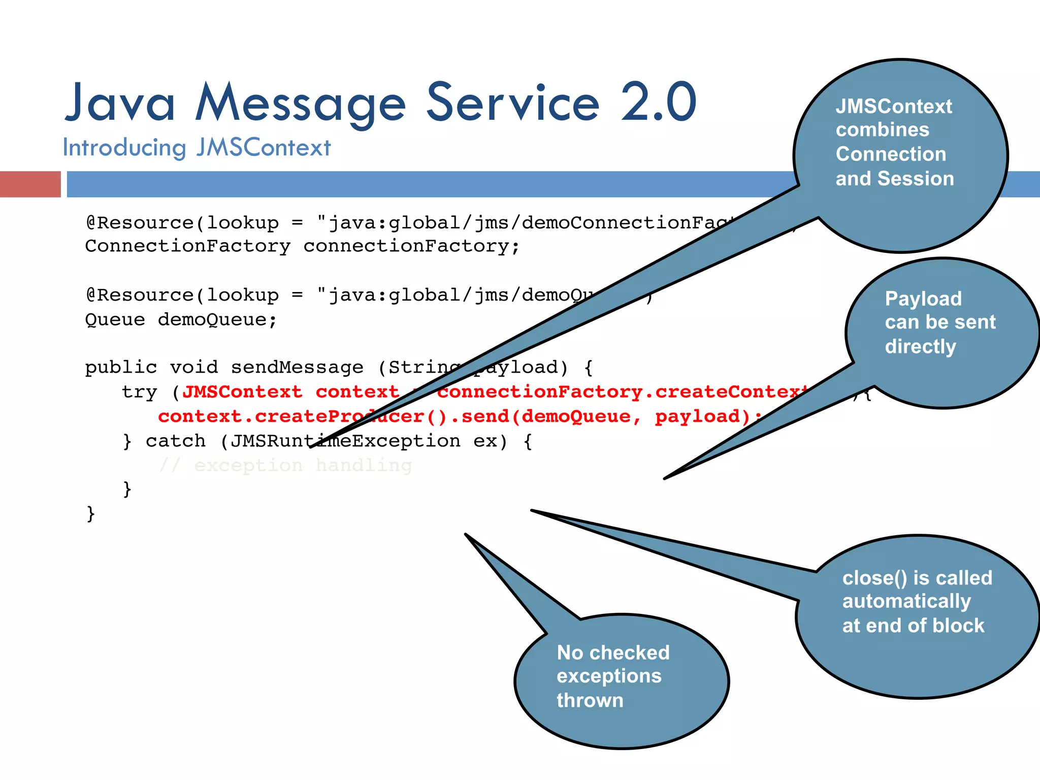 @Resource(lookup = "java:global/jms/demoConnectionFactory")! ConnectionFactory connectionFactory; ! ! @Resource(lookup = "java:global/jms/demoQueue")! Queue demoQueue;! ! public void sendMessage (String payload) {! try (JMSContext context = connectionFactory.createContext();){! context.createProducer().send(demoQueue, payload);! } catch (JMSRuntimeException ex) {! // exception handling! }! }! close() is called automatically at end of block JMSContext combines Connection and Session Payload can be sent directly No checked exceptions thrown Java Message Service 2.0 Introducing JMSContext 
