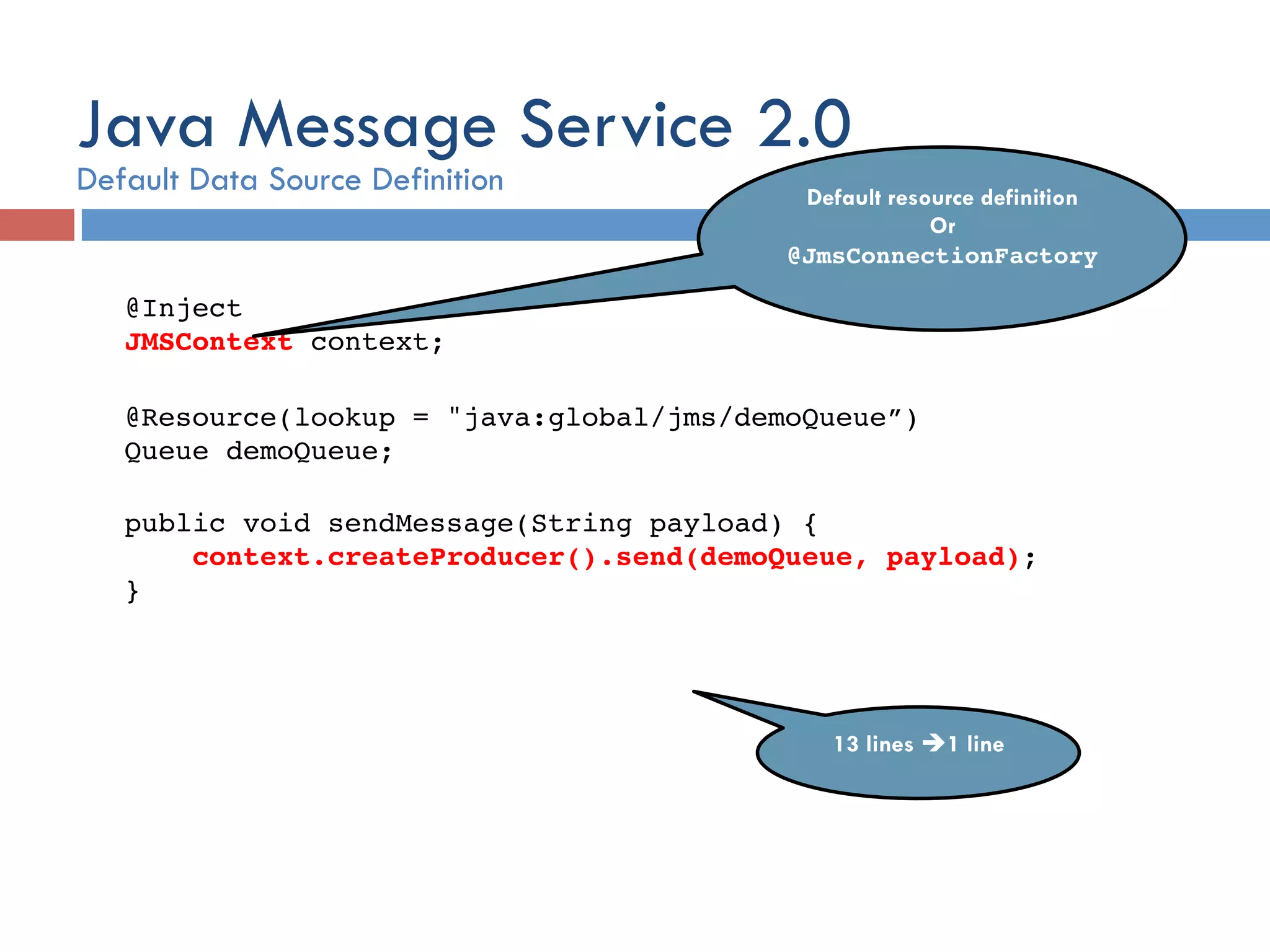@Inject  JMSContext context;! ! @Resource(lookup = "java:global/jms/demoQueue”)  Queue demoQueue;! ! public void sendMessage(String payload) {! context.createProducer().send(demoQueue, payload);! }! Default resource definition Or @JmsConnectionFactory! 13 lines è1 line! Java Message Service 2.0 Default Data Source Definition 