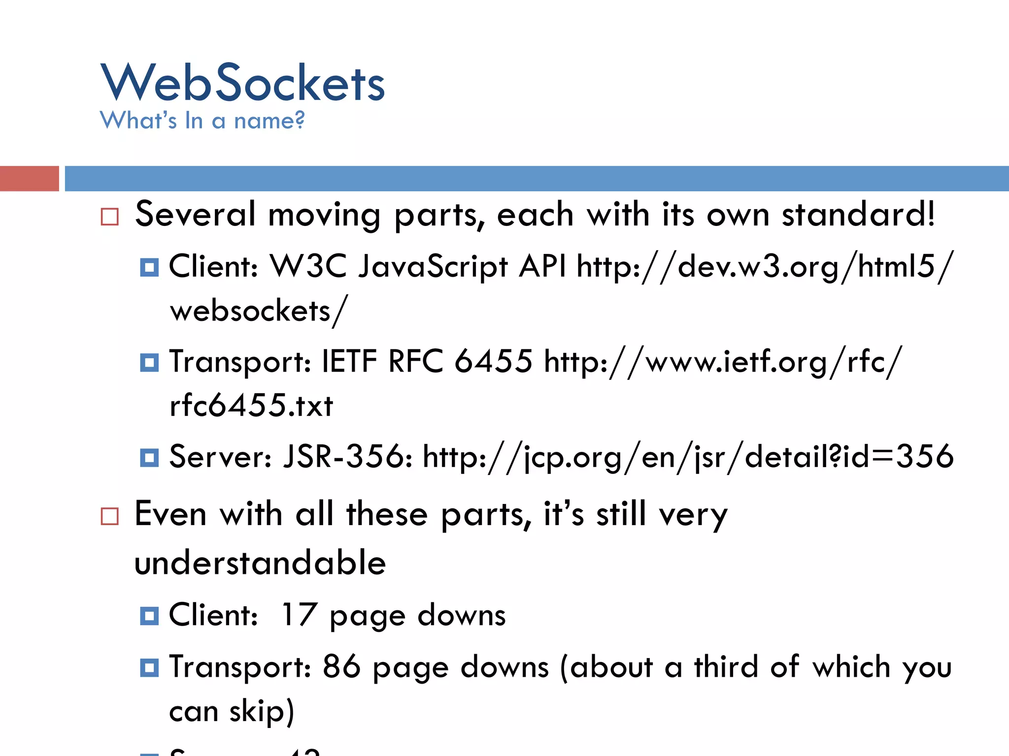 WebSockets ¨  Several moving parts, each with its own standard! ¤  Client: W3C JavaScript API http://dev.w3.org/html5/ websockets/ ¤  Transport: IETF RFC 6455 http://www.ietf.org/rfc/ rfc6455.txt ¤  Server: JSR-356: http://jcp.org/en/jsr/detail?id=356 ¨  Even with all these parts, it’s still very understandable ¤  Client: 17 page downs ¤  Transport: 86 page downs (about a third of which you can skip) What’s In a name? 