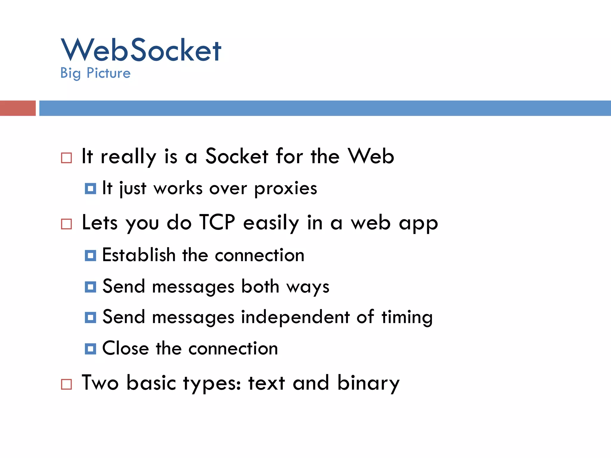 WebSocket ¨  It really is a Socket for the Web ¤  It just works over proxies ¨  Lets you do TCP easily in a web app ¤  Establish the connection ¤  Send messages both ways ¤  Send messages independent of timing ¤  Close the connection ¨  Two basic types: text and binary Big Picture 