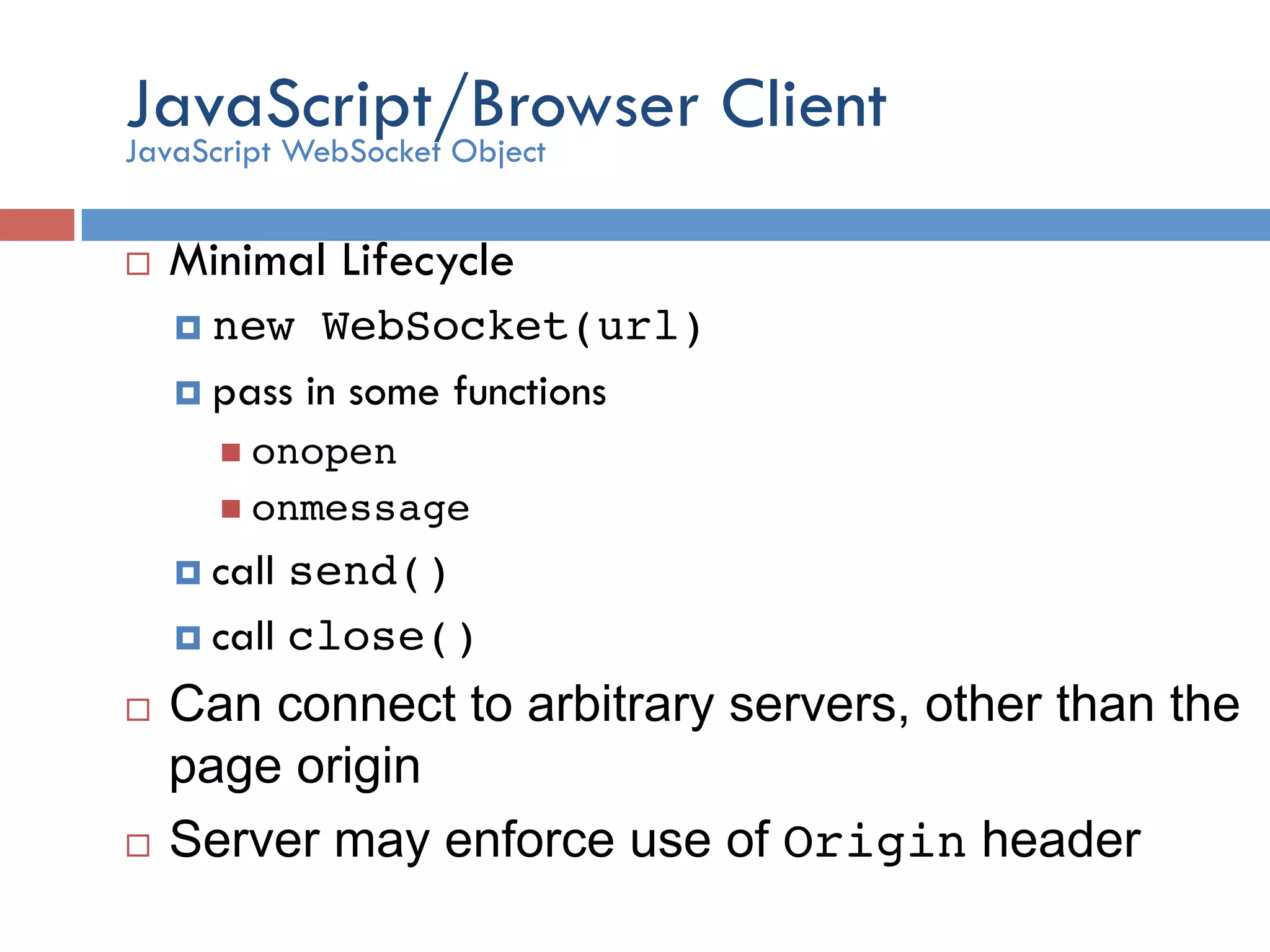 JavaScript/Browser Client ¨  Minimal Lifecycle ¤  new WebSocket(url)! ¤  pass in some functions n  onopen! n  onmessage! ¤  call send()! ¤  call close() ! ¨  Can connect to arbitrary servers, other than the page origin ¨  Server may enforce use of Origin header JavaScript WebSocket Object 