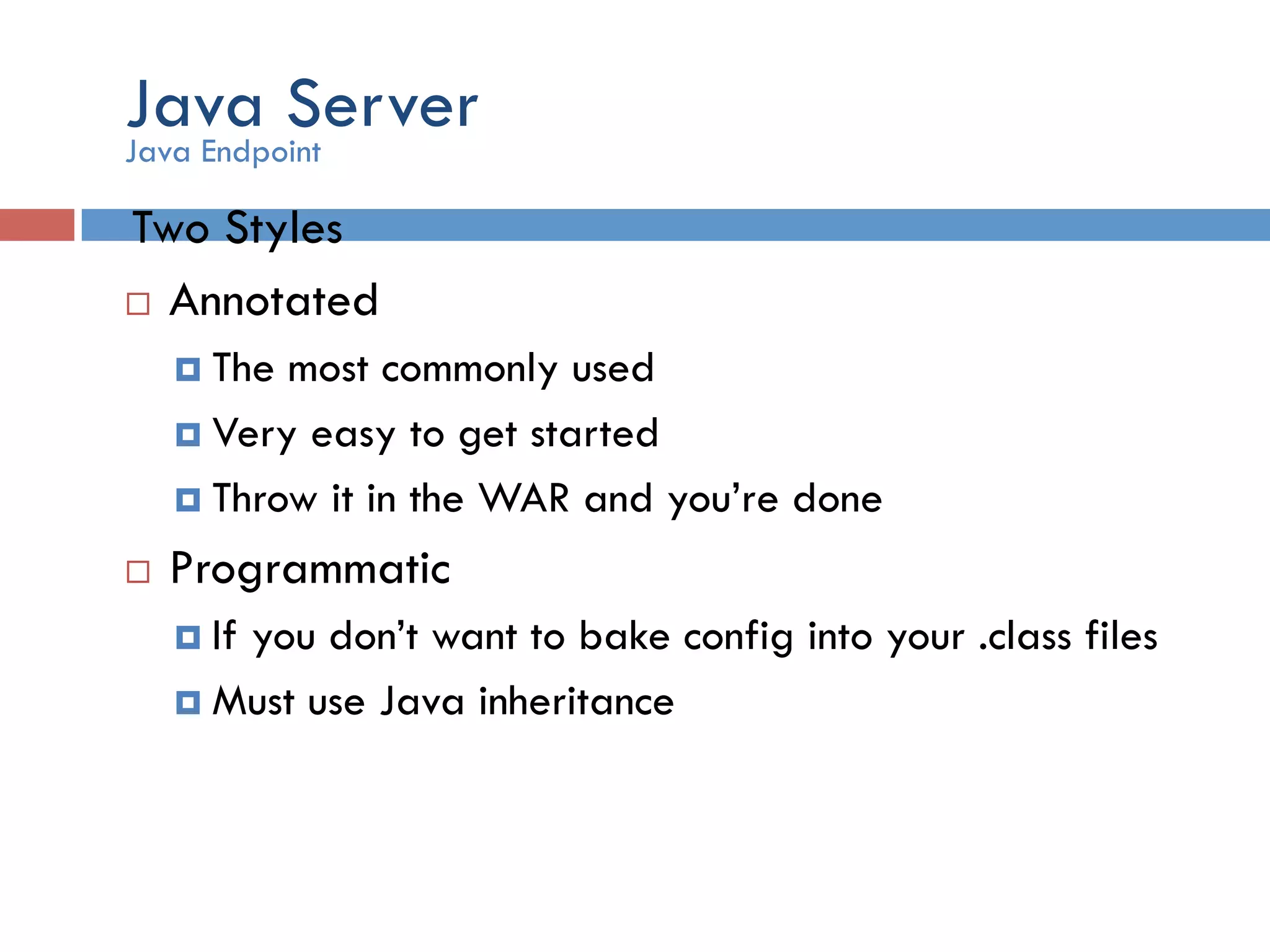 Java Server Two Styles ¨  Annotated ¤  The most commonly used ¤  Very easy to get started ¤  Throw it in the WAR and you’re done ¨  Programmatic ¤  If you don’t want to bake config into your .class files ¤  Must use Java inheritance Java Endpoint 