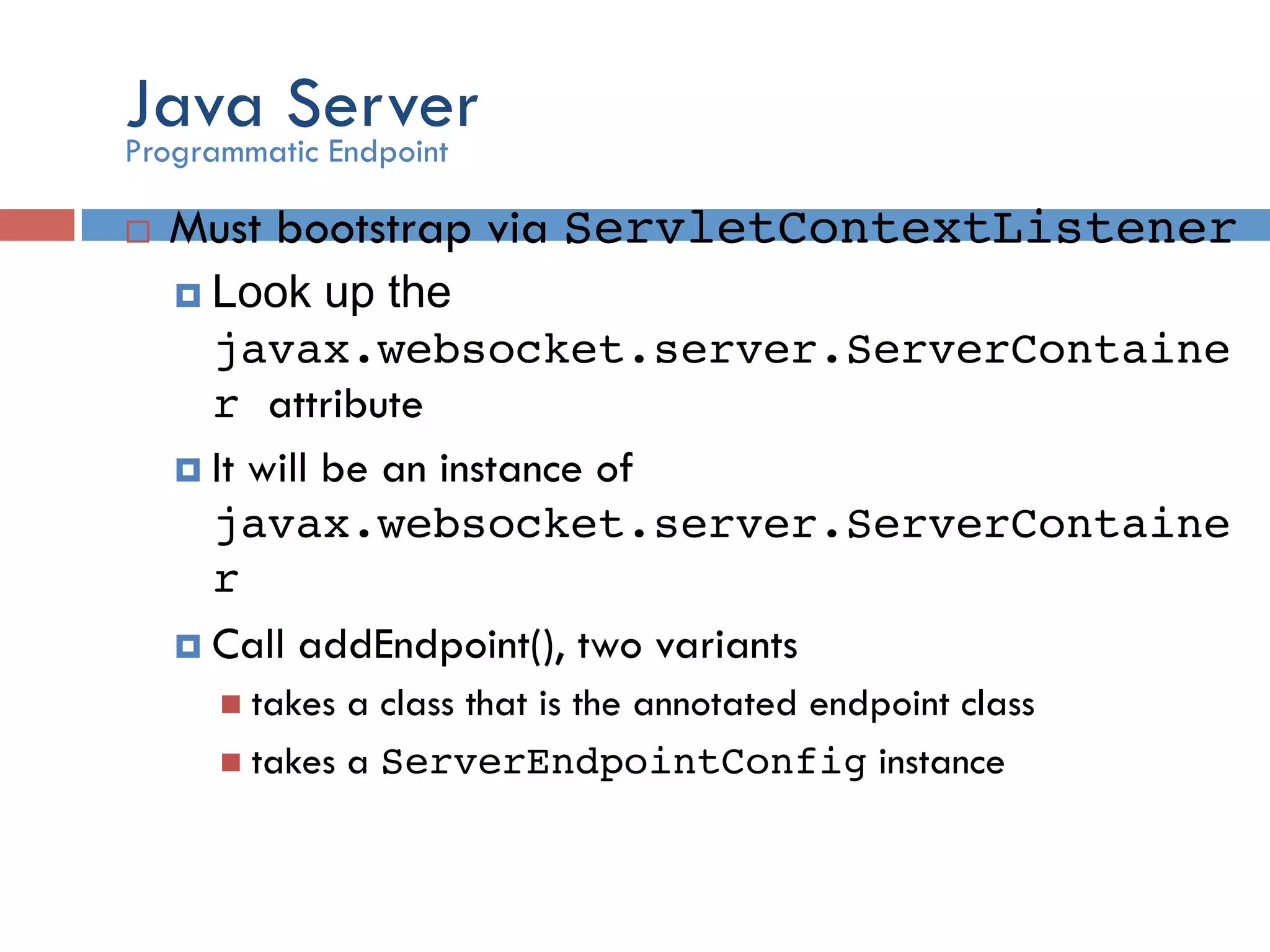 Java Server ¨  Must bootstrap via ServletContextListener! ¤  Look up the javax.websocket.server.ServerContaine r attribute ¤  It will be an instance of javax.websocket.server.ServerContaine r! ¤  Call addEndpoint(), two variants n  takes a class that is the annotated endpoint class n  takes a ServerEndpointConfig instance Programmatic Endpoint 