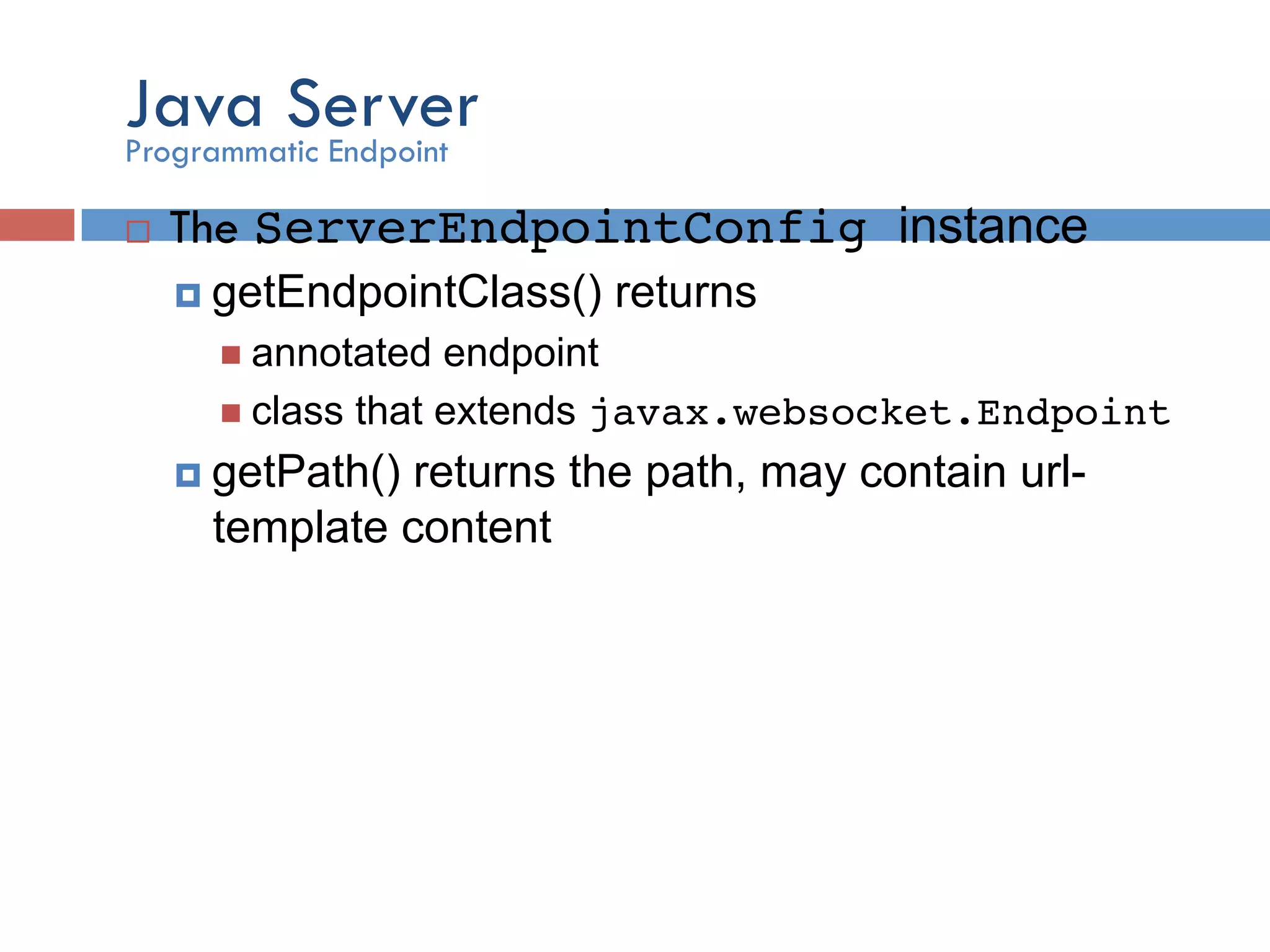 Java Server ¨  The ServerEndpointConfig instance ¤  getEndpointClass() returns n  annotated endpoint n  class that extends javax.websocket.Endpoint! ¤  getPath() returns the path, may contain url- template content Programmatic Endpoint 