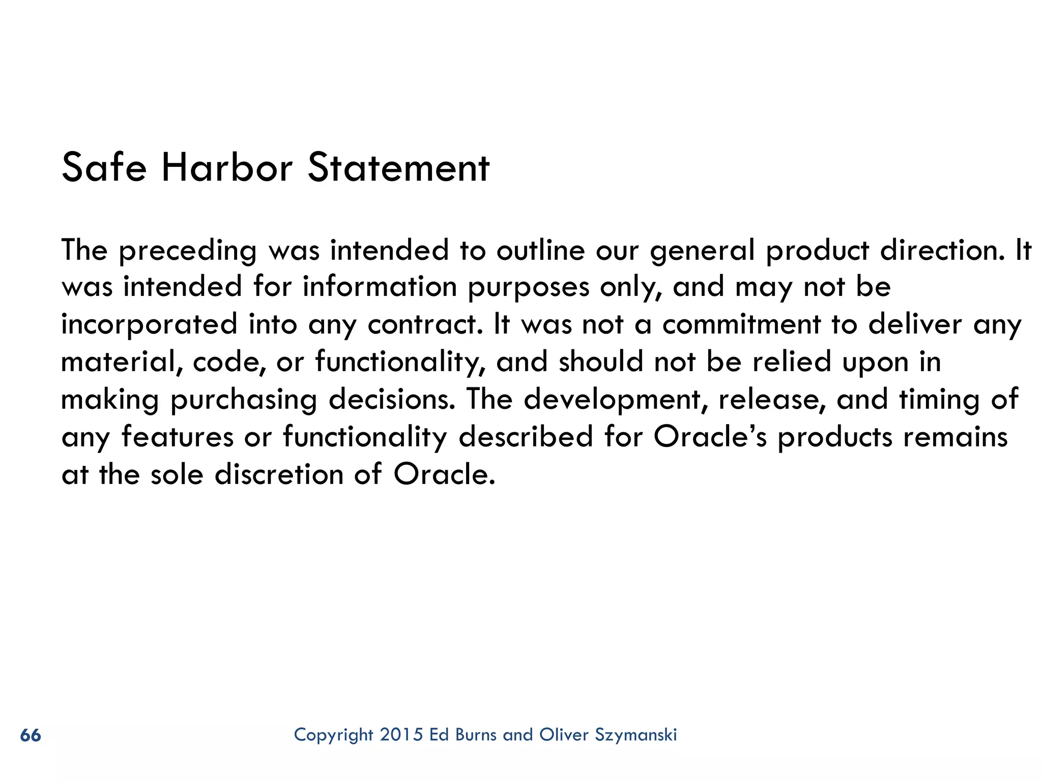 66 Safe Harbor Statement The preceding was intended to outline our general product direction. It was intended for information purposes only, and may not be incorporated into any contract. It was not a commitment to deliver any material, code, or functionality, and should not be relied upon in making purchasing decisions. The development, release, and timing of any features or functionality described for Oracle’s products remains at the sole discretion of Oracle. Copyright 2015 Ed Burns and Oliver Szymanski 