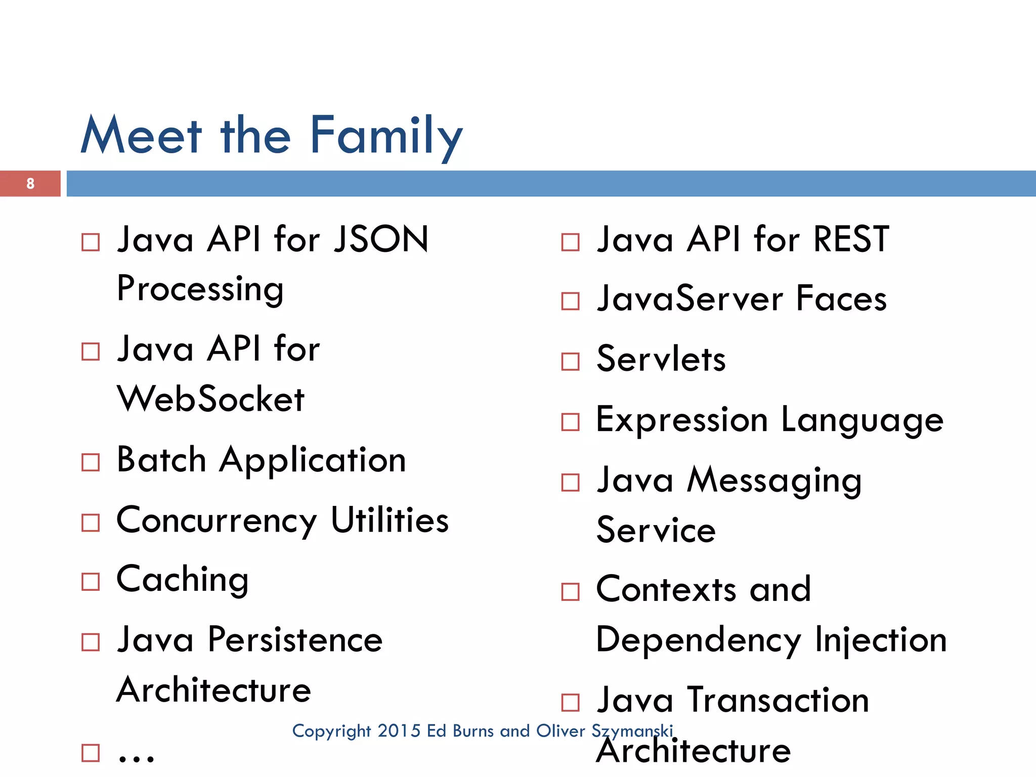 Meet the Family ¨  Java API for JSON Processing ¨  Java API for WebSocket ¨  Batch Application ¨  Concurrency Utilities ¨  Caching ¨  Java Persistence Architecture ¨  … ¨  Java API for REST ¨  JavaServer Faces ¨  Servlets ¨  Expression Language ¨  Java Messaging Service ¨  Contexts and Dependency Injection ¨  Java Transaction Architecture 8 Copyright 2015 Ed Burns and Oliver Szymanski 