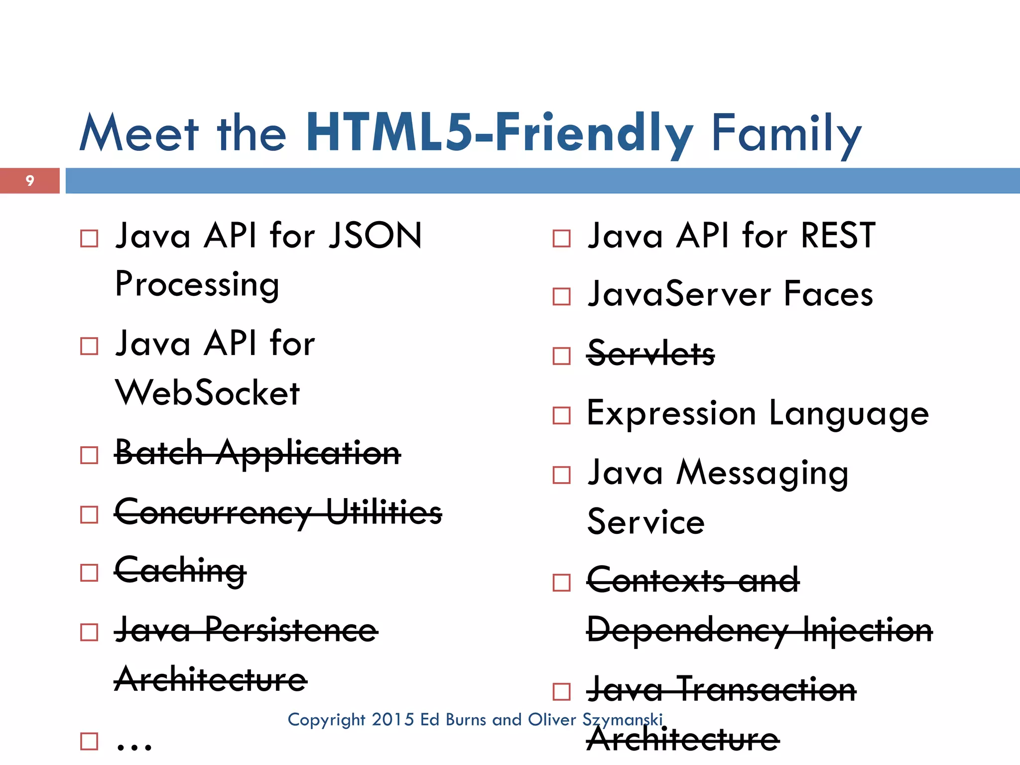Meet the HTML5-Friendly Family ¨  Java API for JSON Processing ¨  Java API for WebSocket ¨  Batch Application ¨  Concurrency Utilities ¨  Caching ¨  Java Persistence Architecture ¨  … ¨  Java API for REST ¨  JavaServer Faces ¨  Servlets ¨  Expression Language ¨  Java Messaging Service ¨  Contexts and Dependency Injection ¨  Java Transaction Architecture 9 Copyright 2015 Ed Burns and Oliver Szymanski 