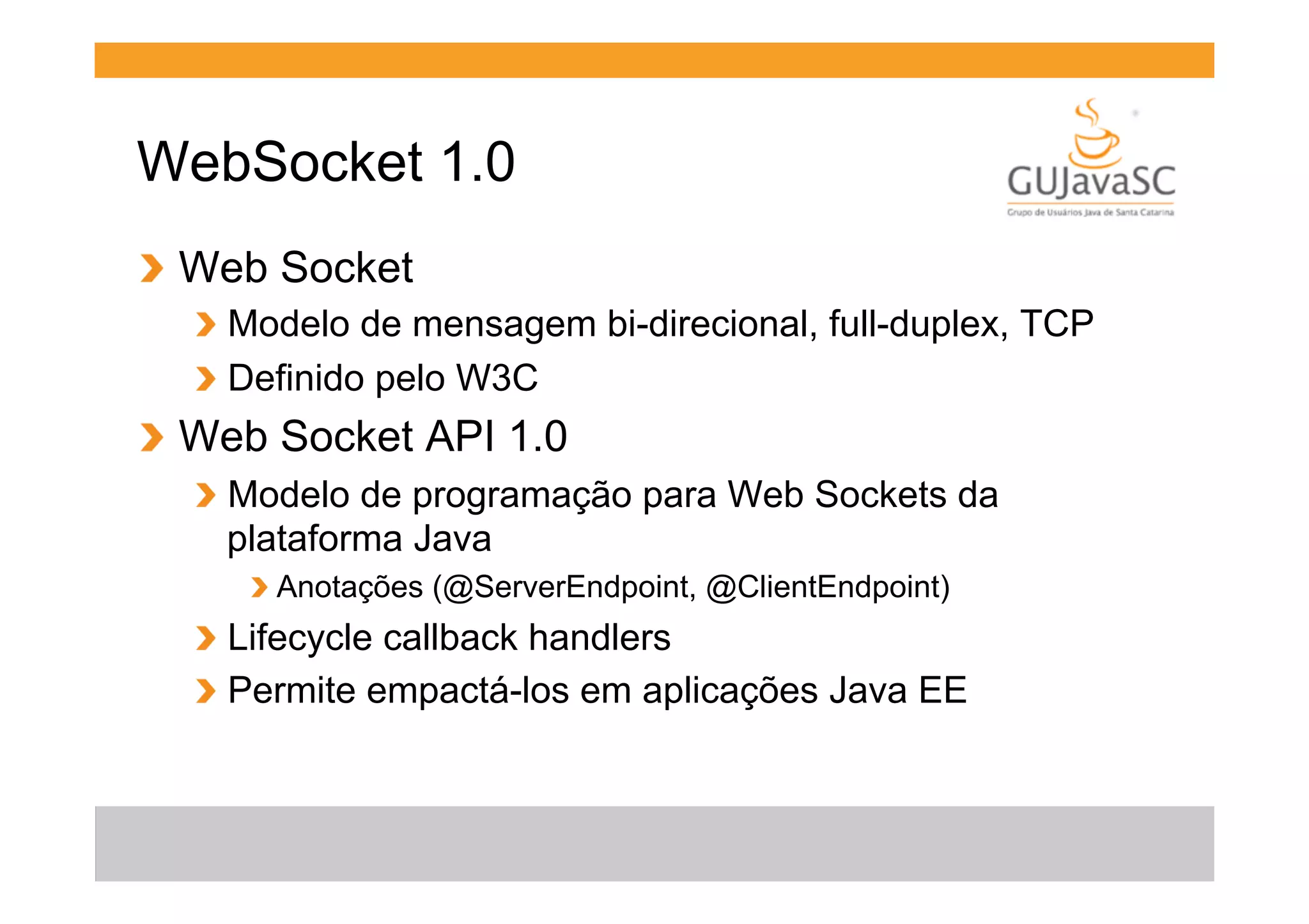 WebSocket 1.0
!   Web Socket
!   Modelo de mensagem bi-direcional, full-duplex, TCP
!   Definido pelo W3C

!   Web Socket API 1.0
!   Modelo de programação para Web Sockets da
plataforma Java
!  Anotações (@ServerEndpoint, @ClientEndpoint)

!   Lifecycle callback handlers
!   Permite empactá-los em aplicações Java EE

 