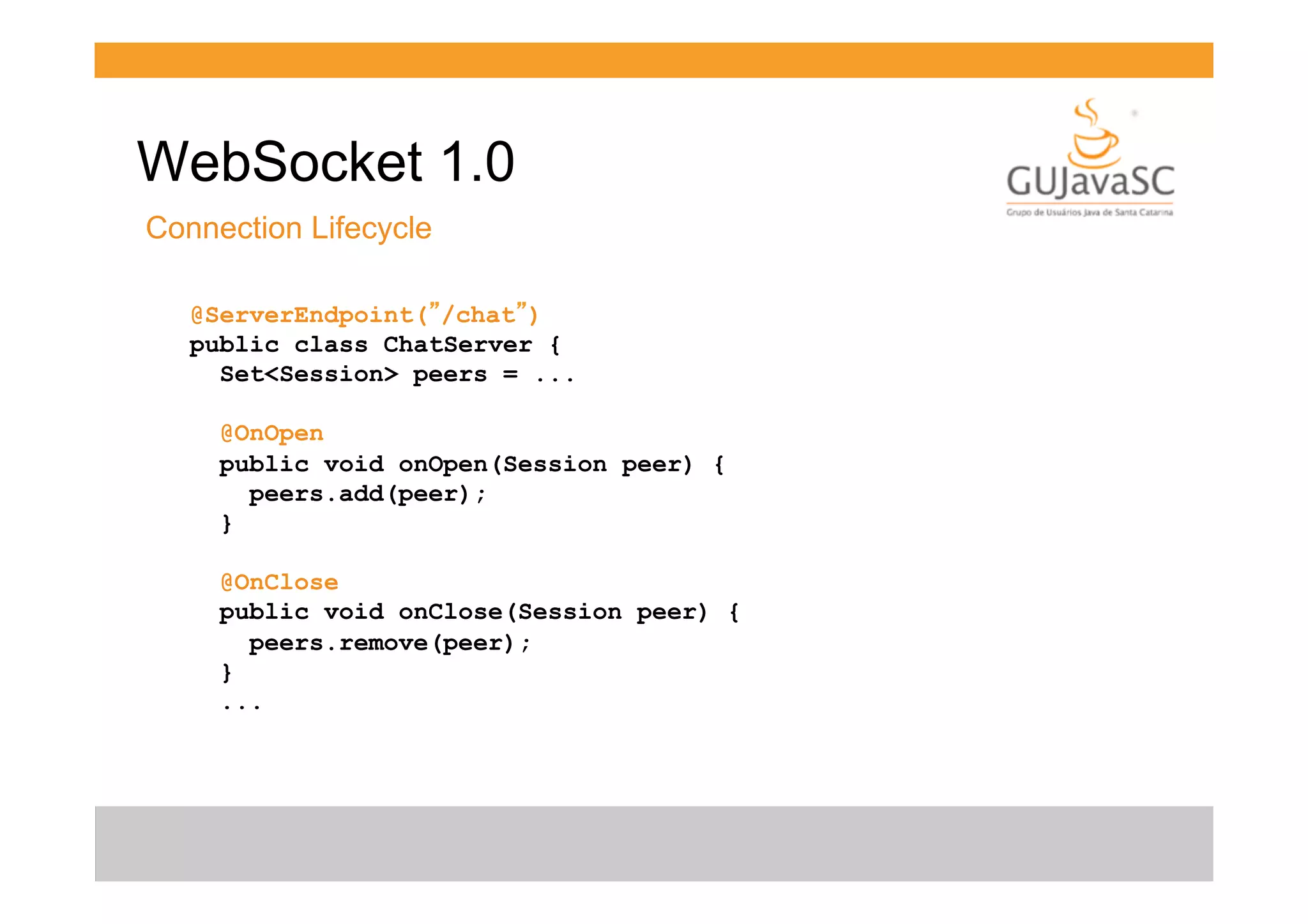 WebSocket 1.0
Connection Lifecycle
@ServerEndpoint(”/chat”)
public class ChatServer {
Set<Session> peers = ...
@OnOpen
public void onOpen(Session peer) {
peers.add(peer);
}
@OnClose
public void onClose(Session peer) {
peers.remove(peer);
}
...

 