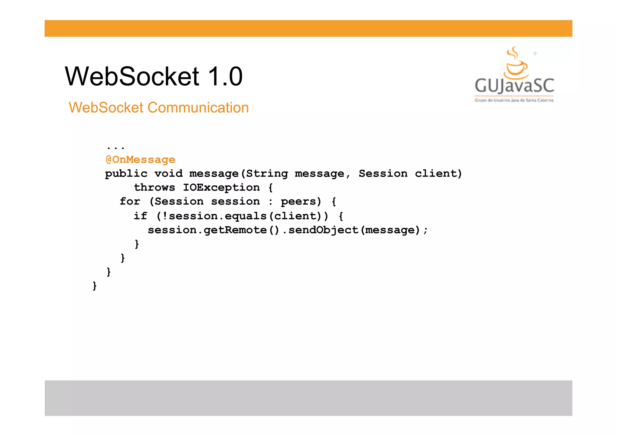 WebSocket 1.0
WebSocket Communication
...
@OnMessage
public void message(String message, Session client)
throws IOException {
for (Session session : peers) {
if (!session.equals(client)) {
session.getRemote().sendObject(message);
}
}
}
}

 