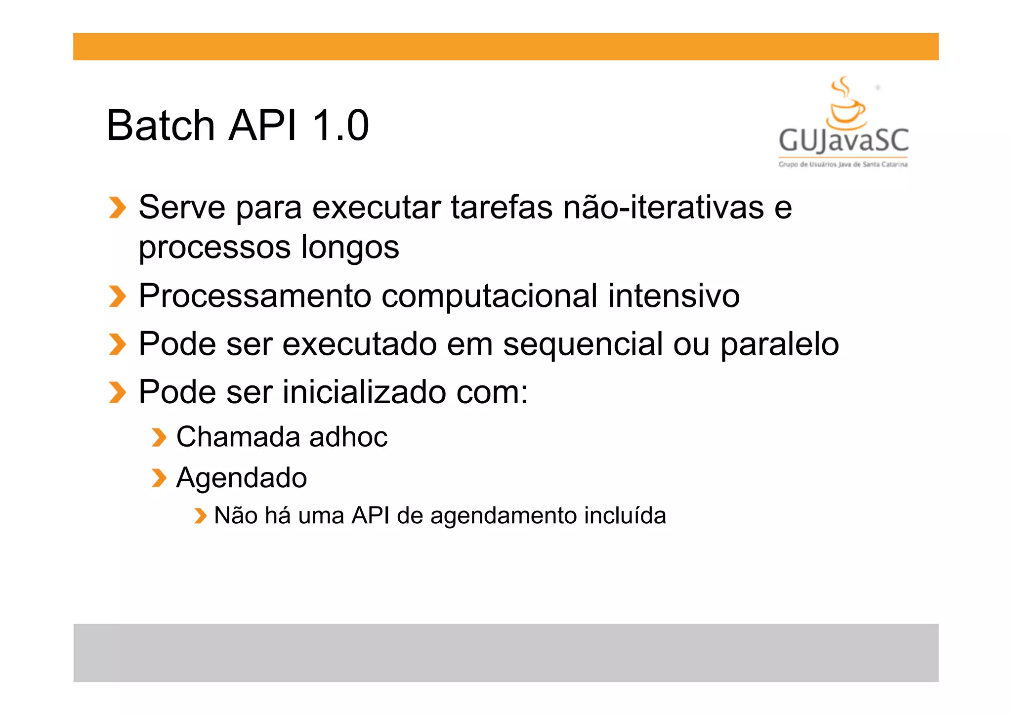 Batch API 1.0
!   Serve para executar tarefas não-iterativas e
processos longos
!   Processamento computacional intensivo
!   Pode ser executado em sequencial ou paralelo
!   Pode ser inicializado com:
!   Chamada adhoc
!   Agendado
!  Não há uma API de agendamento incluída

 