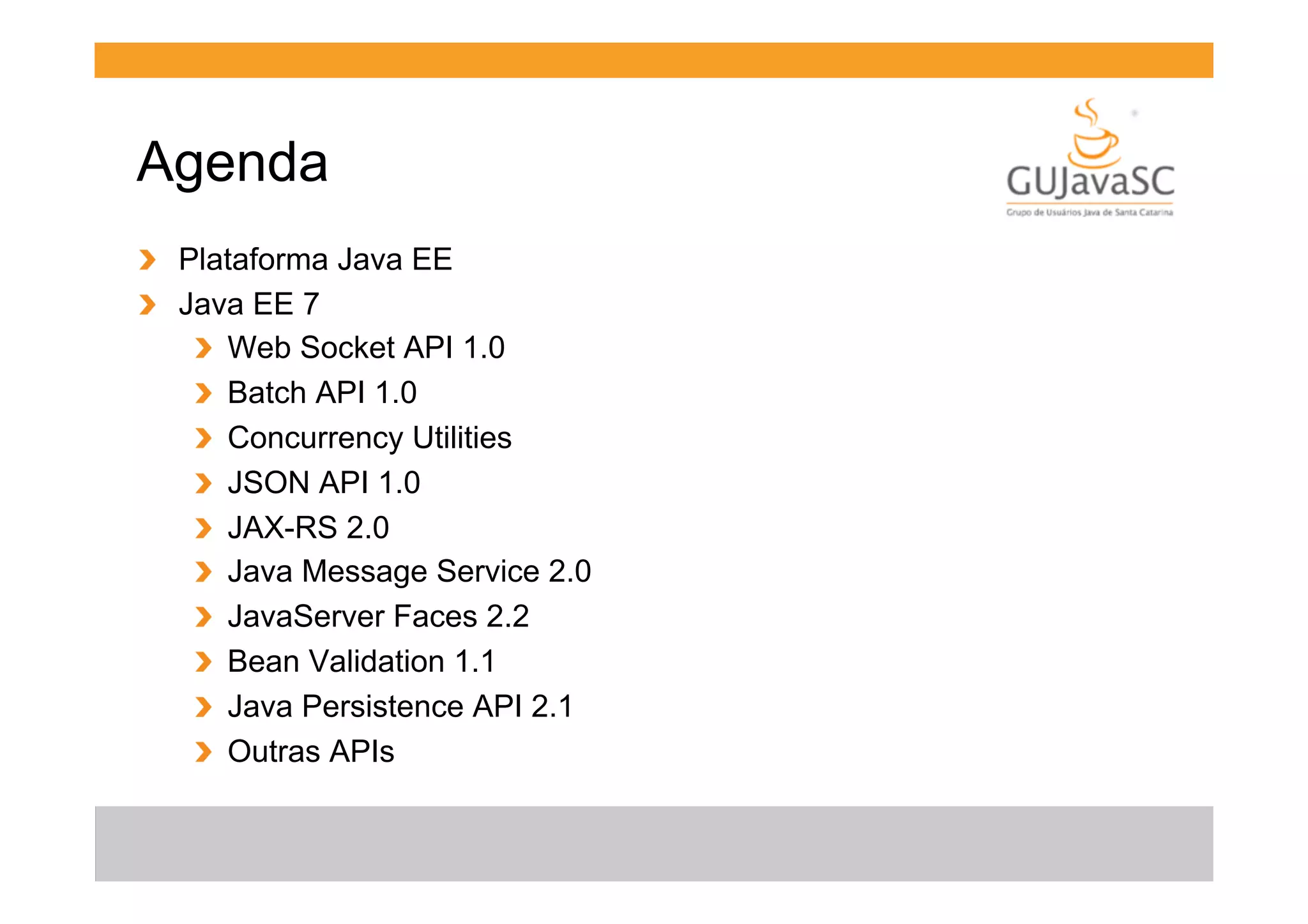 Agenda
!   Plataforma Java EE
!   Java EE 7
!   Web Socket API 1.0
!   Batch API 1.0
!   Concurrency Utilities
!   JSON API 1.0
!   JAX-RS 2.0
!   Java Message Service 2.0
!   JavaServer Faces 2.2
!   Bean Validation 1.1
!   Java Persistence API 2.1
!   Outras APIs

 