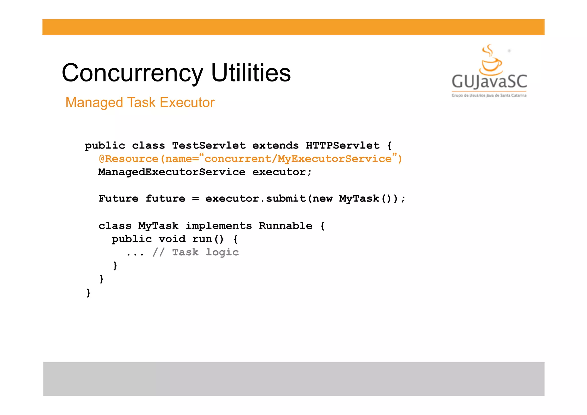 Concurrency Utilities
Managed Task Executor
public class TestServlet extends HTTPServlet {
@Resource(name=“concurrent/MyExecutorService”)
ManagedExecutorService executor;
Future future = executor.submit(new MyTask());
class MyTask implements Runnable {
public void run() {
... // Task logic
}
}
}

 