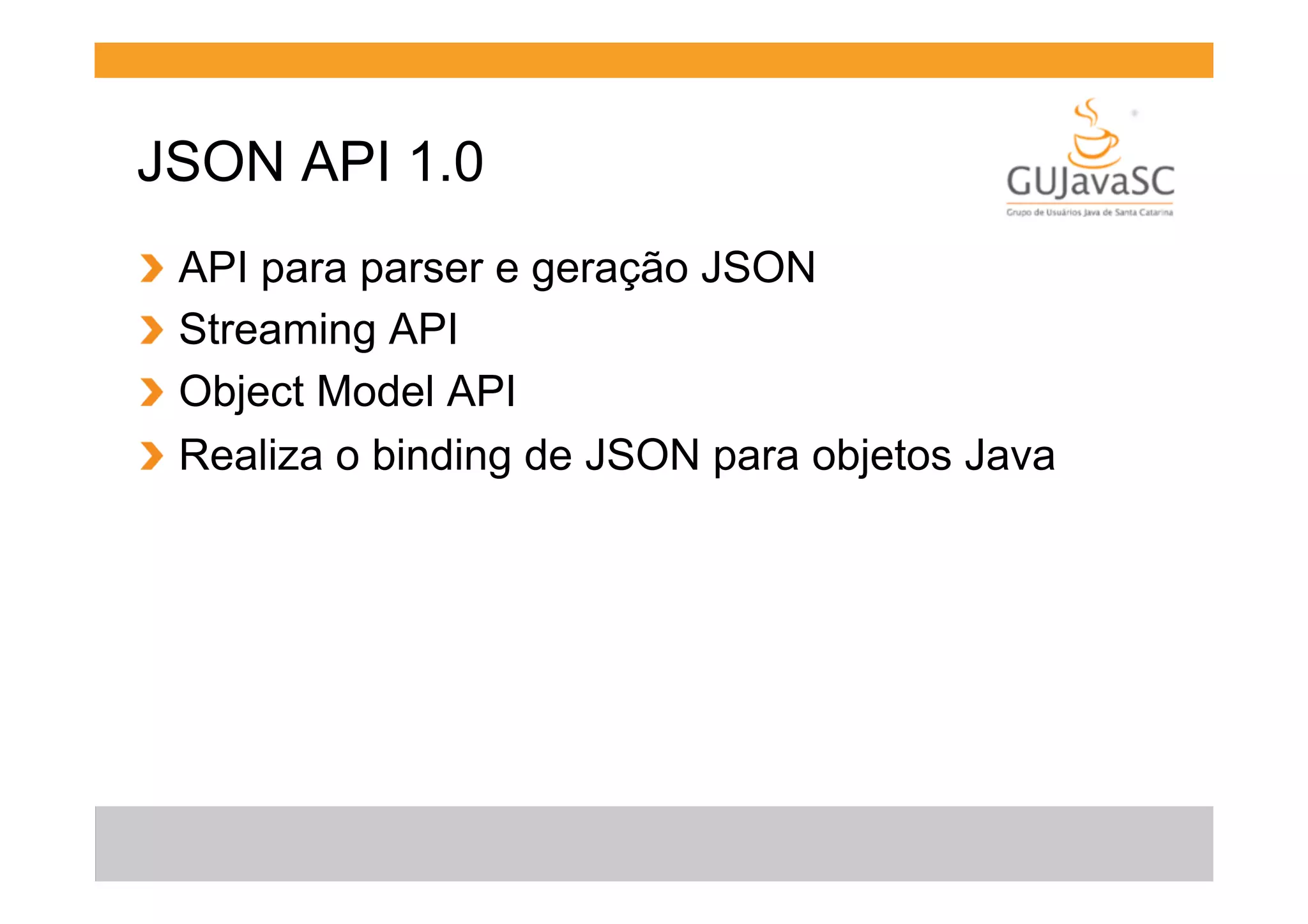 JSON API 1.0
!
!
!
!

  API para parser e geração JSON
  Streaming API
  Object Model API
  Realiza o binding de JSON para objetos Java

 