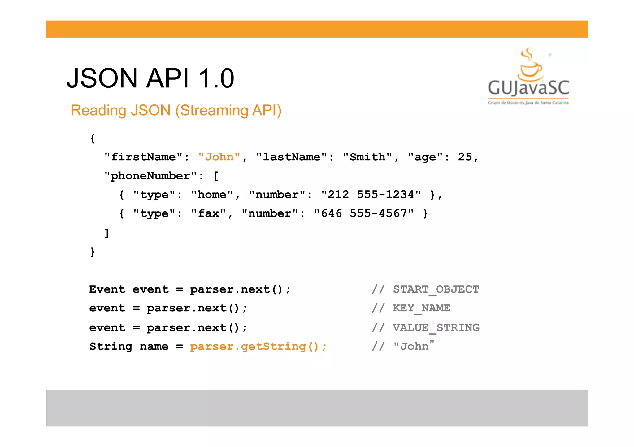 JSON API 1.0
Reading JSON (Streaming API)
{
"firstName": "John", "lastName": "Smith", "age": 25,
"phoneNumber": [
{ "type": "home", "number": "212 555-1234" },
{ "type": "fax", "number": "646 555-4567" }
]
}
Event event = parser.next();

// START_OBJECT

event = parser.next();

// KEY_NAME

event = parser.next();

// VALUE_STRING

String name = parser.getString();

// "John”

 