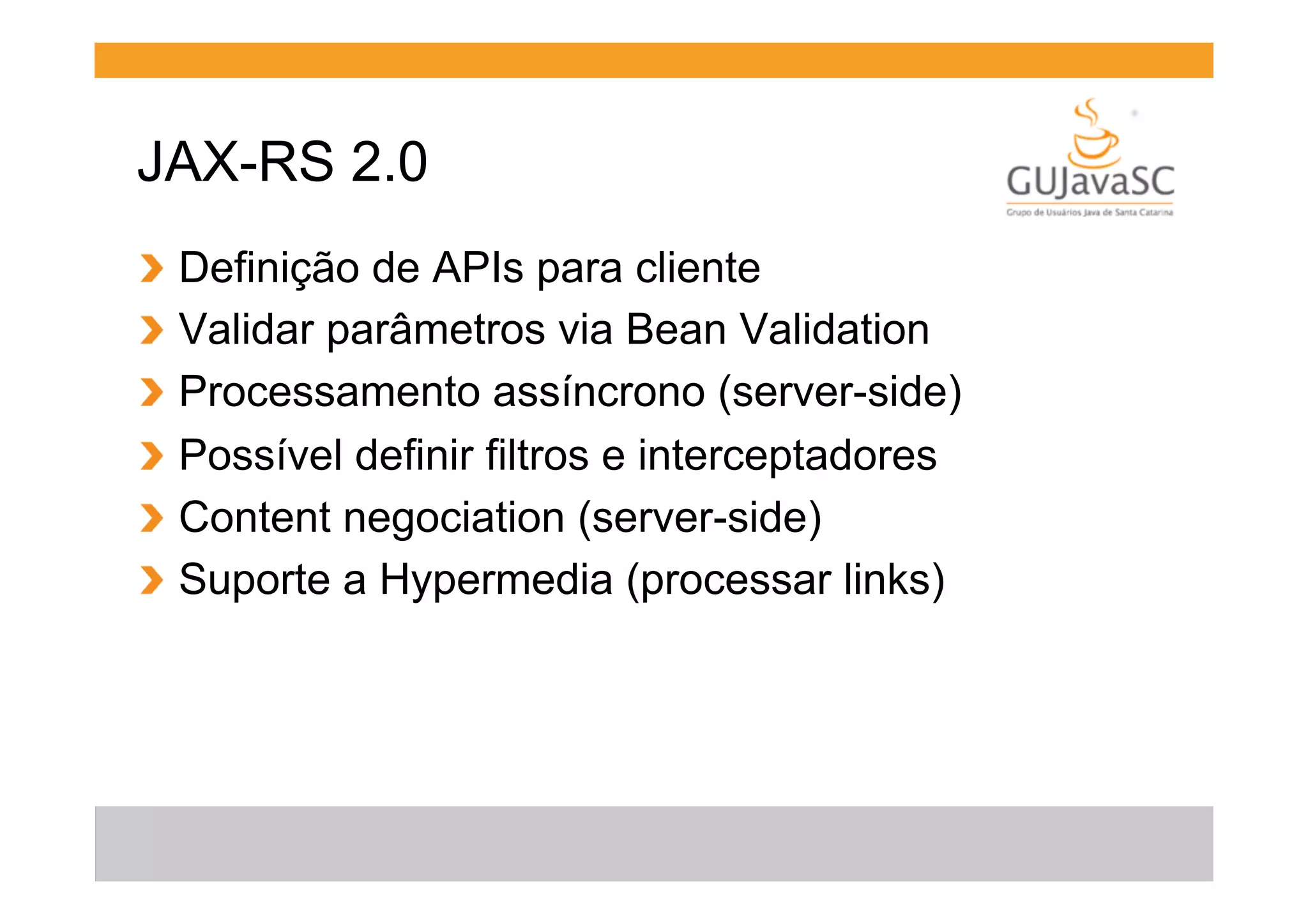 JAX-RS 2.0
!
!
!
!
!
!

  Definição de APIs para cliente
  Validar parâmetros via Bean Validation
  Processamento assíncrono (server-side)
  Possível definir filtros e interceptadores
  Content negociation (server-side)
  Suporte a Hypermedia (processar links)

 