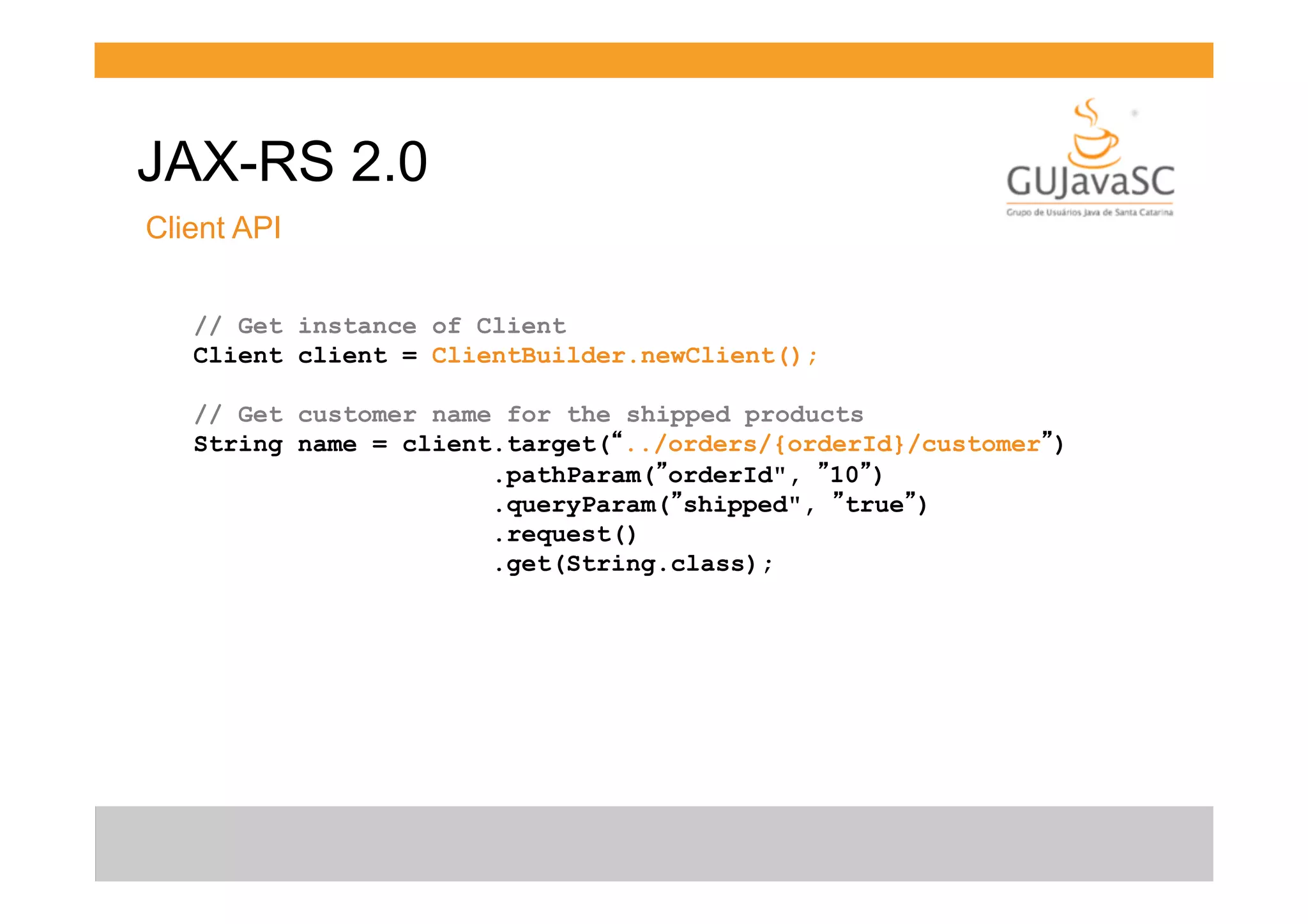 JAX-RS 2.0
Client API
// Get instance of Client
Client client = ClientBuilder.newClient();
// Get customer name for the shipped products
String name = client.target(“../orders/{orderId}/customer”)
.pathParam(”orderId", ”10”)
.queryParam(”shipped", ”true”)
.request()
.get(String.class);

 
