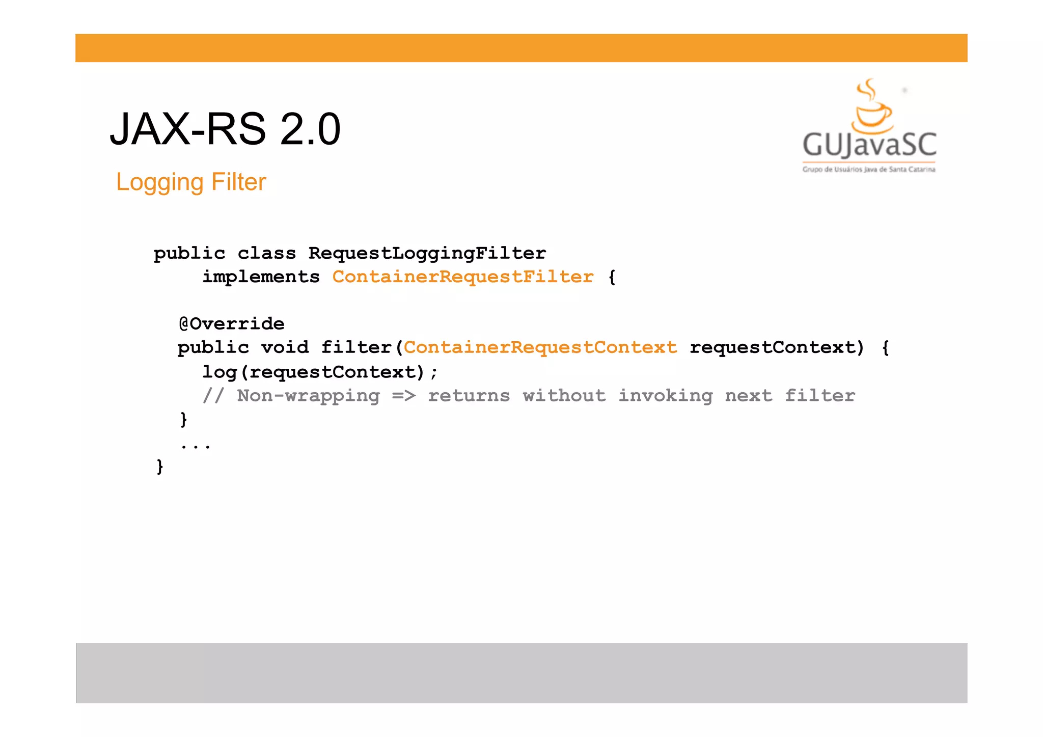 JAX-RS 2.0
Logging Filter
public class RequestLoggingFilter
implements ContainerRequestFilter {
@Override
public void filter(ContainerRequestContext requestContext) {
log(requestContext);
// Non-wrapping => returns without invoking next filter
}
...
}

 