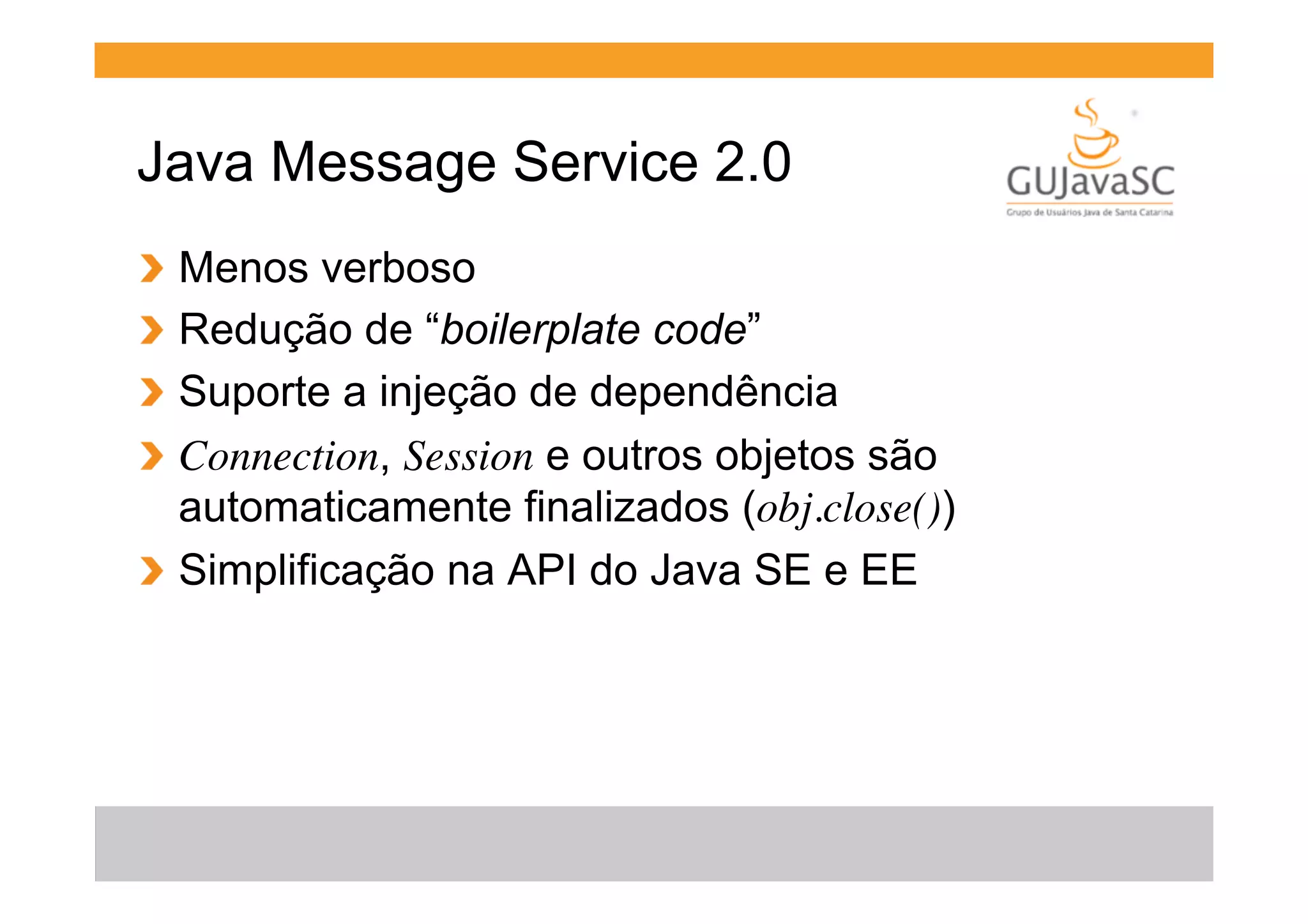 Java Message Service 2.0
  Menos verboso
  Redução de “boilerplate code”
  Suporte a injeção de dependência
  Connection, Session e outros objetos são
automaticamente finalizados (obj.close())
!   Simplificação na API do Java SE e EE
!
!
!
!

 