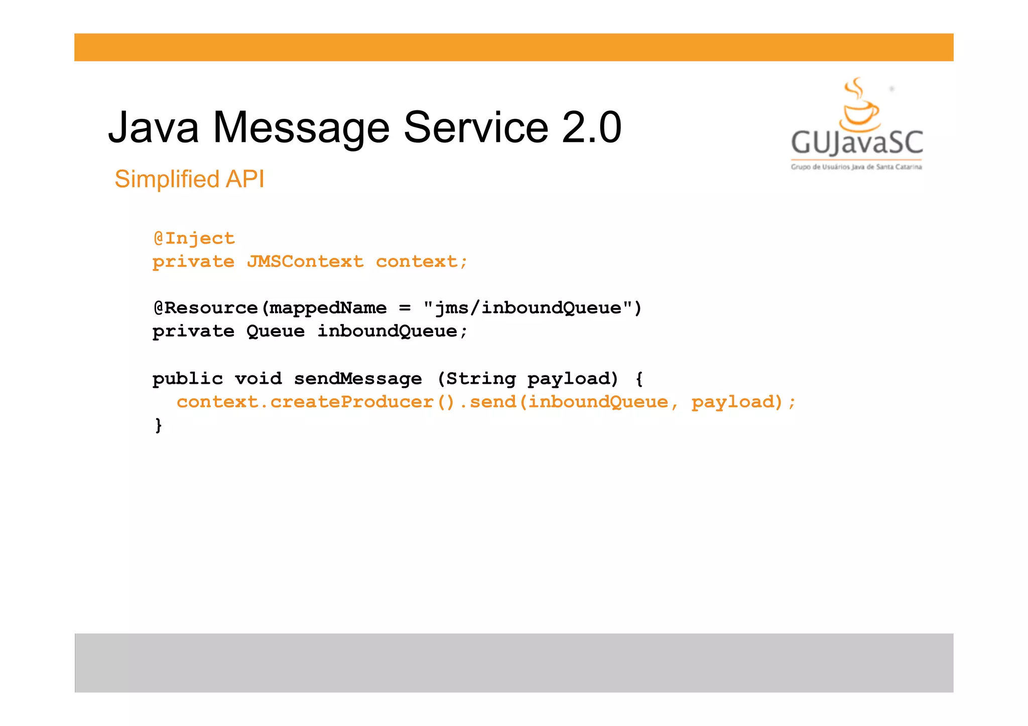 Java Message Service 2.0
Simplified API
@Inject
private JMSContext context;
@Resource(mappedName = "jms/inboundQueue")
private Queue inboundQueue;
public void sendMessage (String payload) {
context.createProducer().send(inboundQueue, payload);
}

 