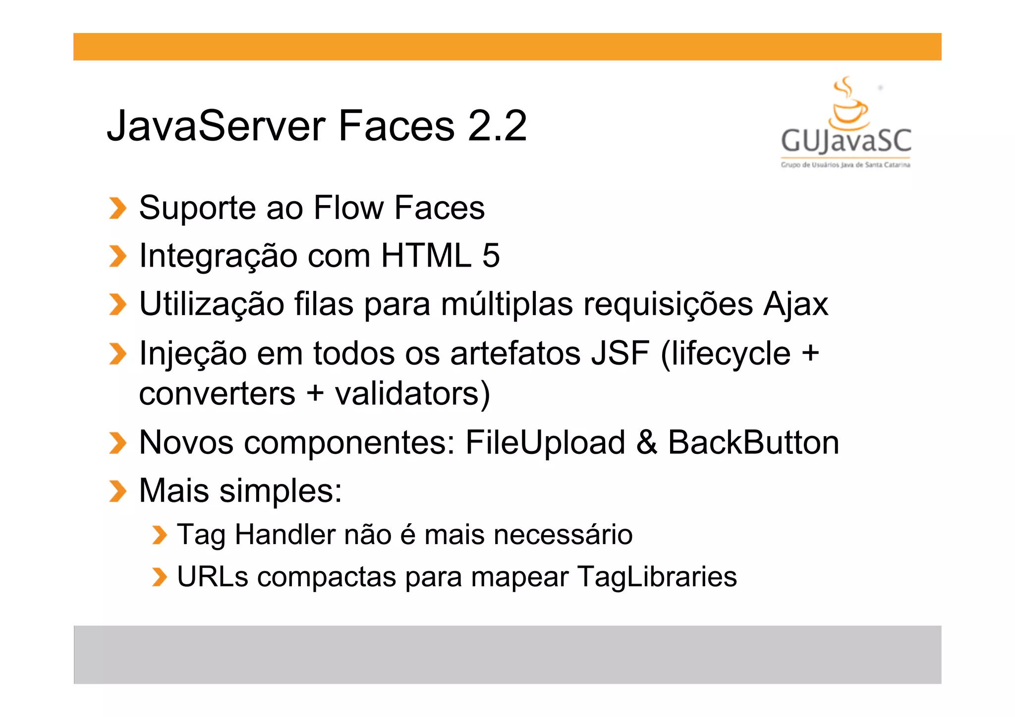 JavaServer Faces 2.2
  Suporte ao Flow Faces
  Integração com HTML 5
  Utilização filas para múltiplas requisições Ajax
  Injeção em todos os artefatos JSF (lifecycle +
converters + validators)
!   Novos componentes: FileUpload & BackButton
!   Mais simples:
!
!
!
!

!   Tag Handler não é mais necessário
!   URLs compactas para mapear TagLibraries

 