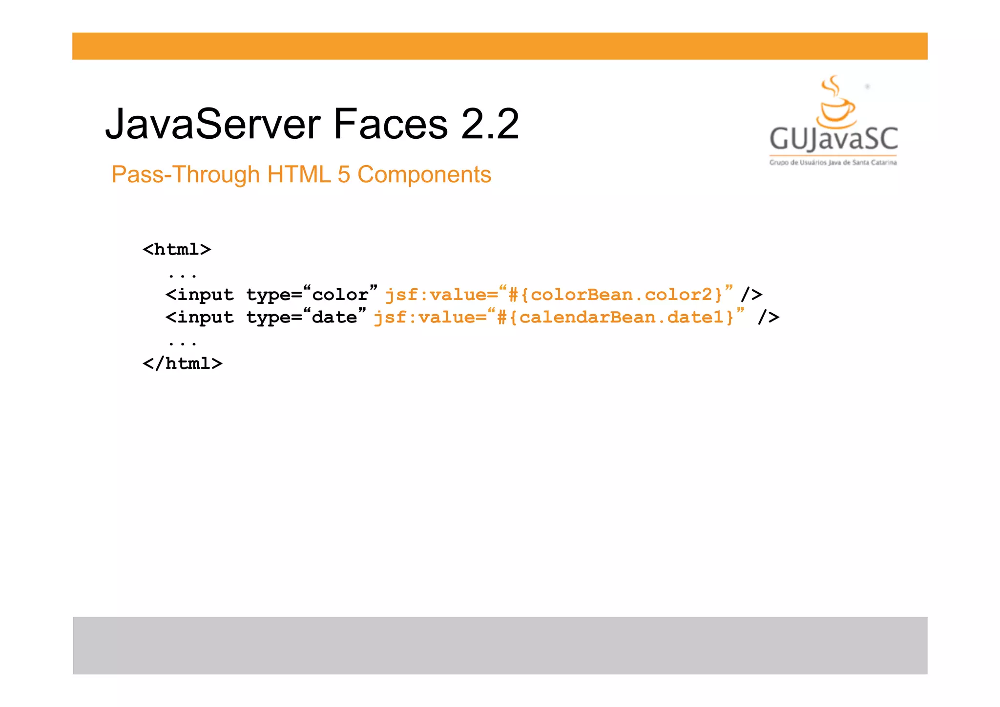JavaServer Faces 2.2
Pass-Through HTML 5 Components
<html>
...
<input type=“color” jsf:value=“#{colorBean.color2}” />
<input type=“date” jsf:value=“#{calendarBean.date1}” />
...
</html>

 