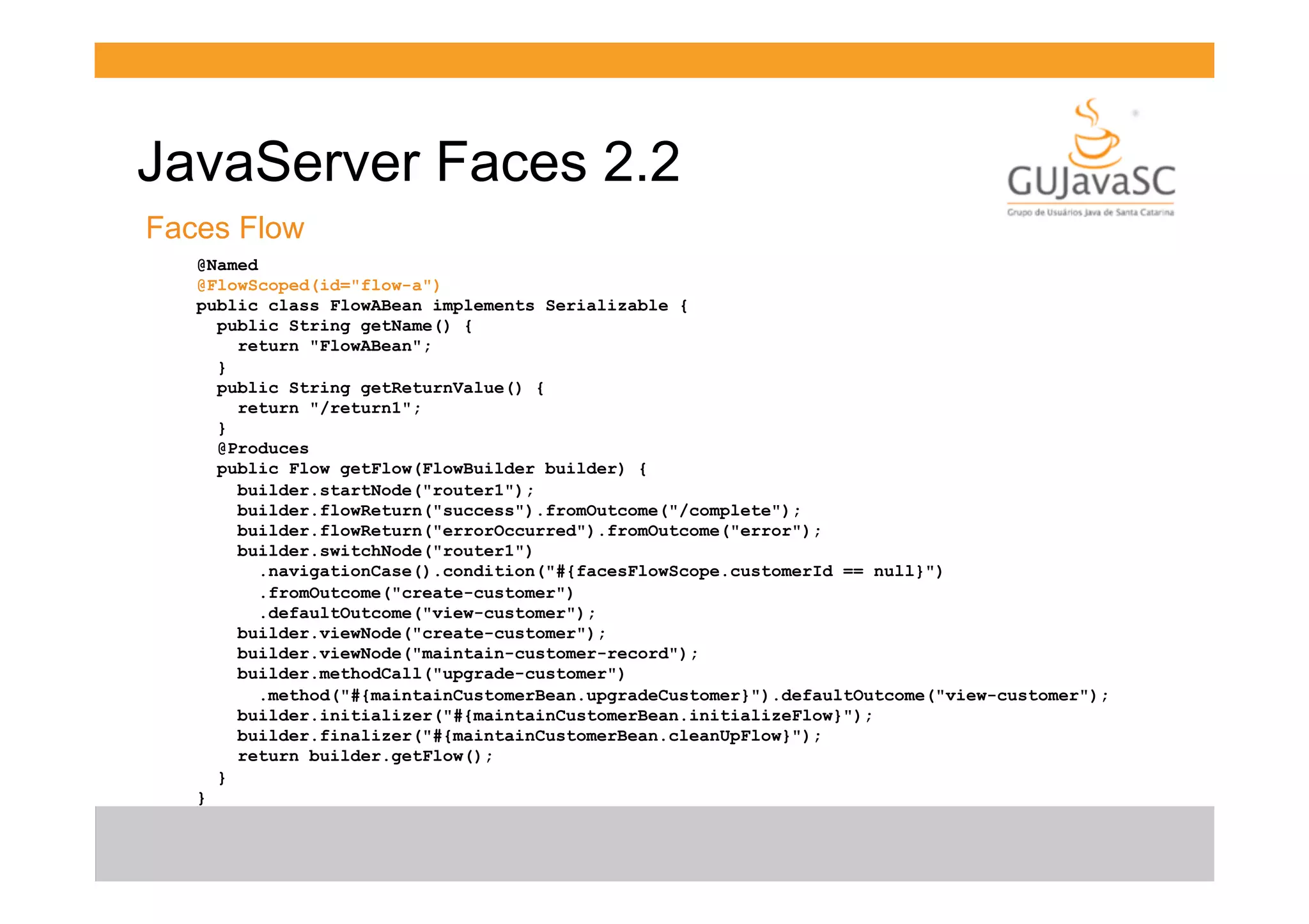 JavaServer Faces 2.2
Faces Flow
@Named
@FlowScoped(id="flow-a")
public class FlowABean implements Serializable {
public String getName() {
return "FlowABean";
}
public String getReturnValue() {
return "/return1";
}
@Produces
public Flow getFlow(FlowBuilder builder) {
builder.startNode("router1");
builder.flowReturn("success").fromOutcome("/complete");
builder.flowReturn("errorOccurred").fromOutcome("error");
builder.switchNode("router1")
.navigationCase().condition("#{facesFlowScope.customerId == null}")
.fromOutcome("create-customer")
.defaultOutcome("view-customer");
builder.viewNode("create-customer");
builder.viewNode("maintain-customer-record");
builder.methodCall("upgrade-customer")
.method("#{maintainCustomerBean.upgradeCustomer}").defaultOutcome("view-customer");
builder.initializer("#{maintainCustomerBean.initializeFlow}");
builder.finalizer("#{maintainCustomerBean.cleanUpFlow}");
return builder.getFlow();
}
}

 