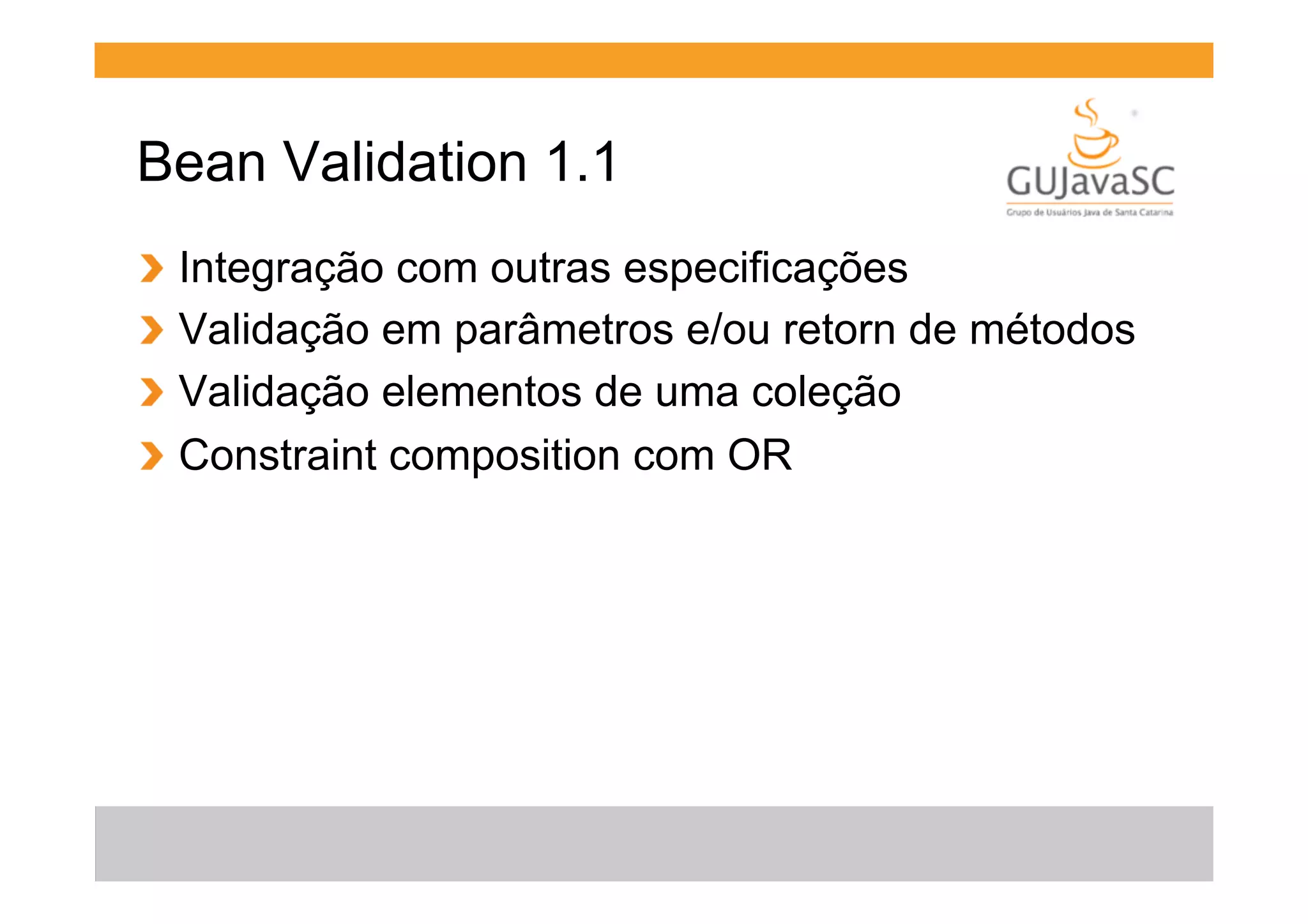 Bean Validation 1.1
!
!
!
!

  Integração com outras especificações
  Validação em parâmetros e/ou retorn de métodos
  Validação elementos de uma coleção
  Constraint composition com OR

 