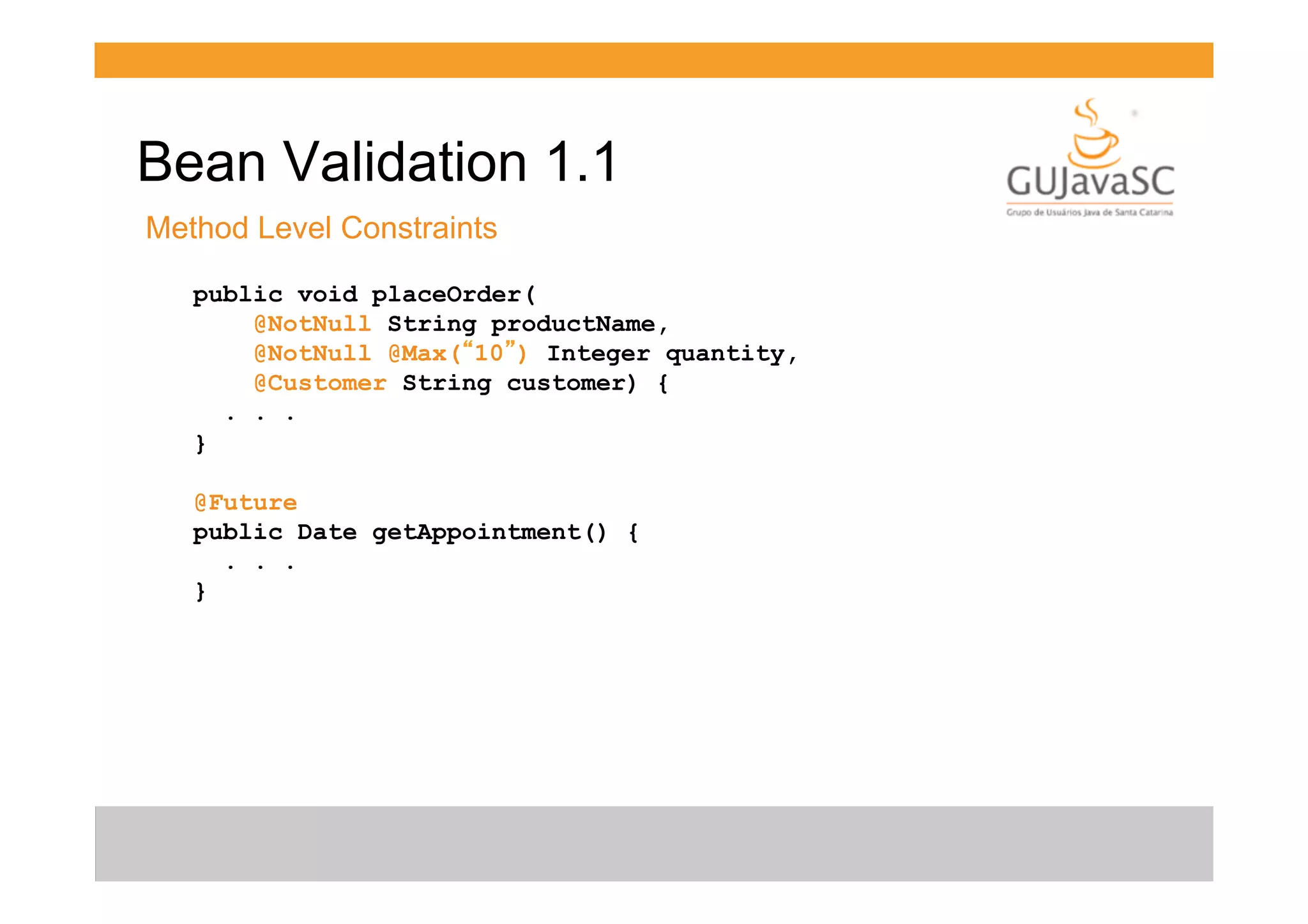 Bean Validation 1.1
Method Level Constraints
public void placeOrder(
@NotNull String productName,
@NotNull @Max(“10”) Integer quantity,
@Customer String customer) {
. . .
}
@Future
public Date getAppointment() {
. . .
}

 