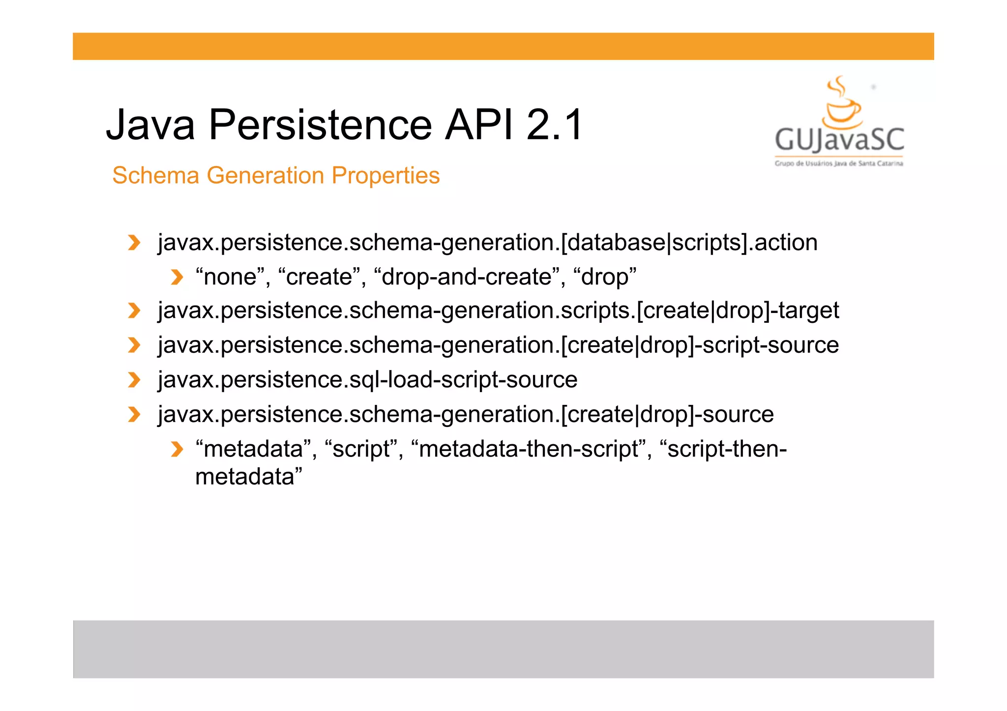 Java Persistence API 2.1
Schema Generation Properties
!   javax.persistence.schema-generation.[database|scripts].action
!   “none”, “create”, “drop-and-create”, “drop”
!   javax.persistence.schema-generation.scripts.[create|drop]-target
!   javax.persistence.schema-generation.[create|drop]-script-source
!   javax.persistence.sql-load-script-source
!   javax.persistence.schema-generation.[create|drop]-source
!   “metadata”, “script”, “metadata-then-script”, “script-thenmetadata”

 