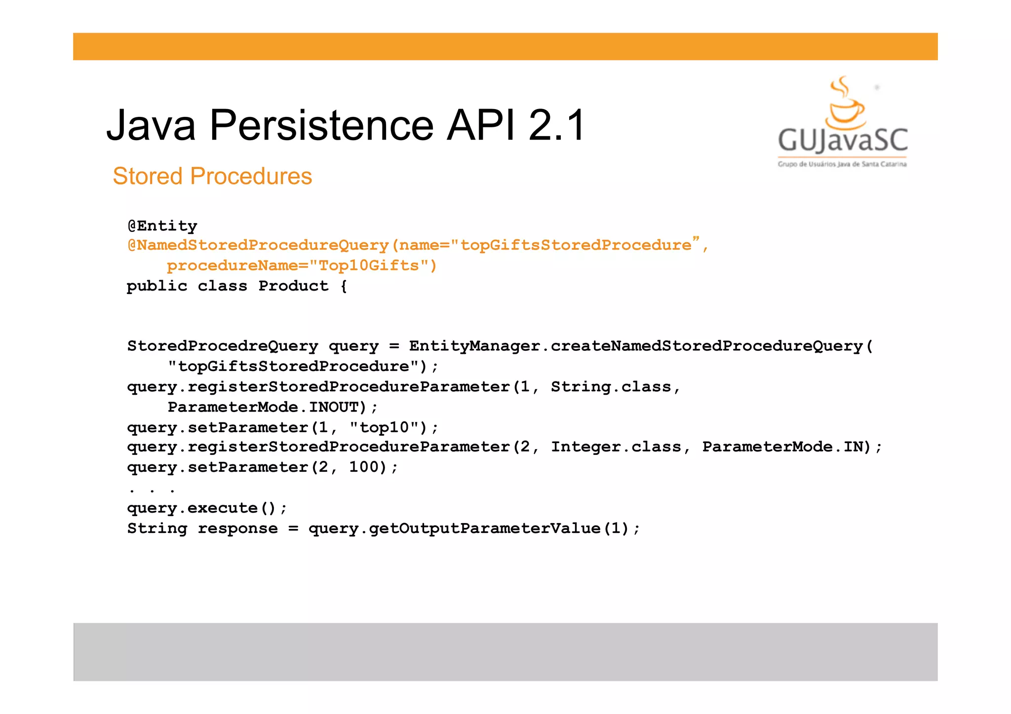 Java Persistence API 2.1
Stored Procedures
@Entity
@NamedStoredProcedureQuery(name="topGiftsStoredProcedure”,
procedureName="Top10Gifts")
public class Product {
StoredProcedreQuery query = EntityManager.createNamedStoredProcedureQuery(
"topGiftsStoredProcedure");
query.registerStoredProcedureParameter(1, String.class,
ParameterMode.INOUT);
query.setParameter(1, "top10");
query.registerStoredProcedureParameter(2, Integer.class, ParameterMode.IN);
query.setParameter(2, 100);
. . .
query.execute();
String response = query.getOutputParameterValue(1);

 