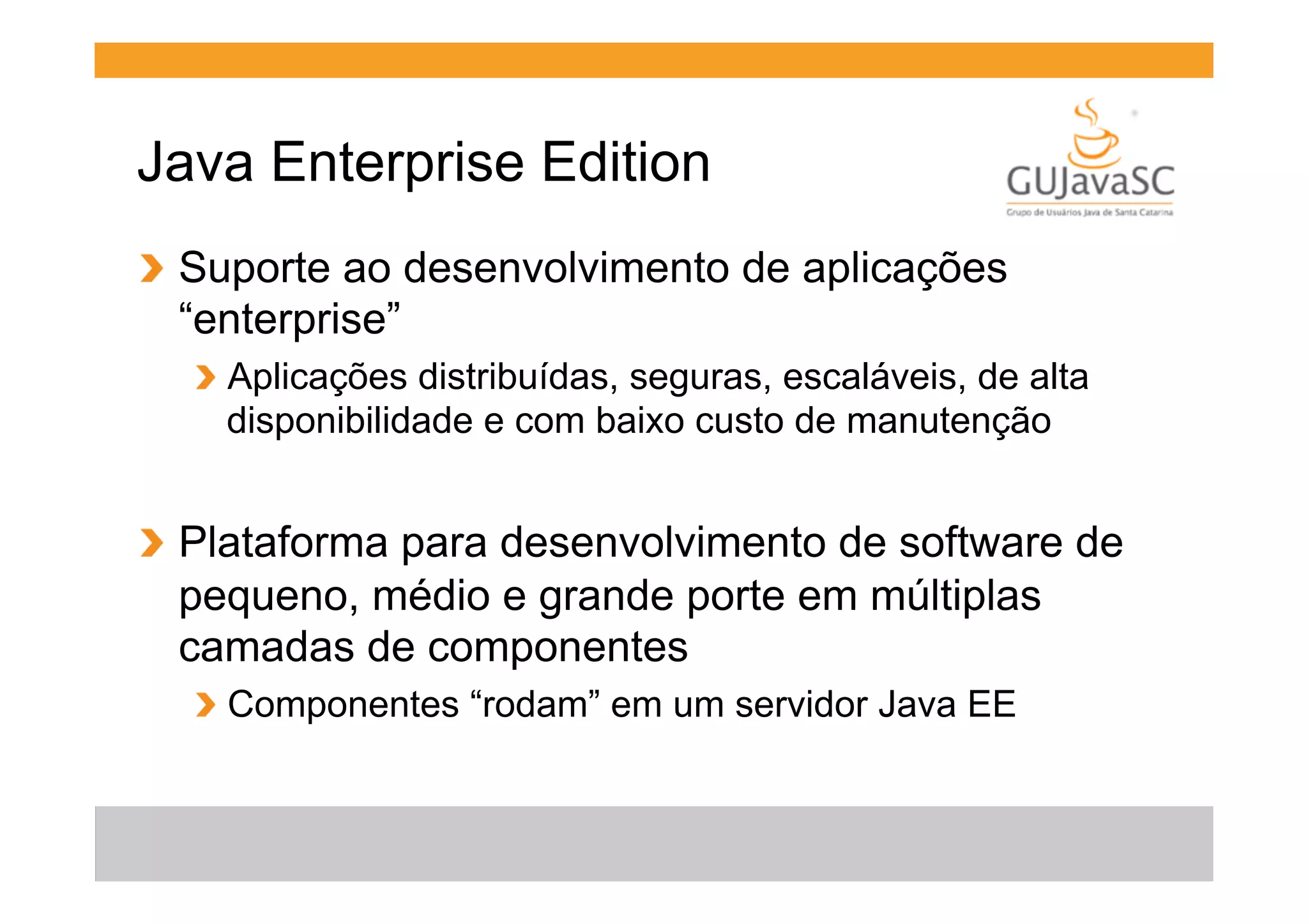 Java Enterprise Edition
!   Suporte ao desenvolvimento de aplicações
“enterprise”
!   Aplicações distribuídas, seguras, escaláveis, de alta
disponibilidade e com baixo custo de manutenção

!   Plataforma para desenvolvimento de software de
pequeno, médio e grande porte em múltiplas
camadas de componentes
!   Componentes “rodam” em um servidor Java EE

 