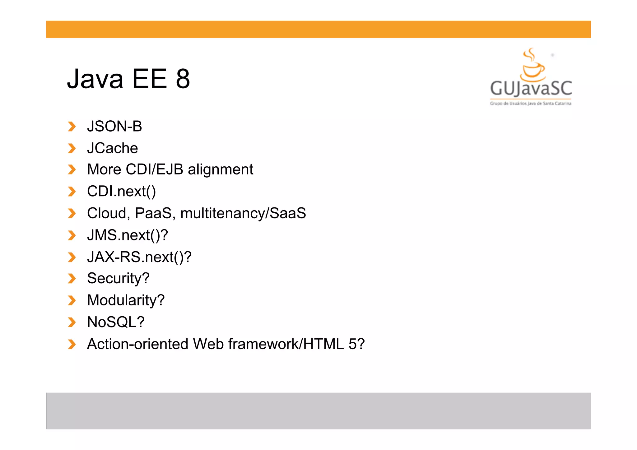 Java EE 8
!
!
!
!
!
!
!
!
!
!
!

 
 
 
 
 
 
 
 
 
 
 

JSON-B
JCache
More CDI/EJB alignment
CDI.next()
Cloud, PaaS, multitenancy/SaaS
JMS.next()?
JAX-RS.next()?
Security?
Modularity?
NoSQL?
Action-oriented Web framework/HTML 5?

 