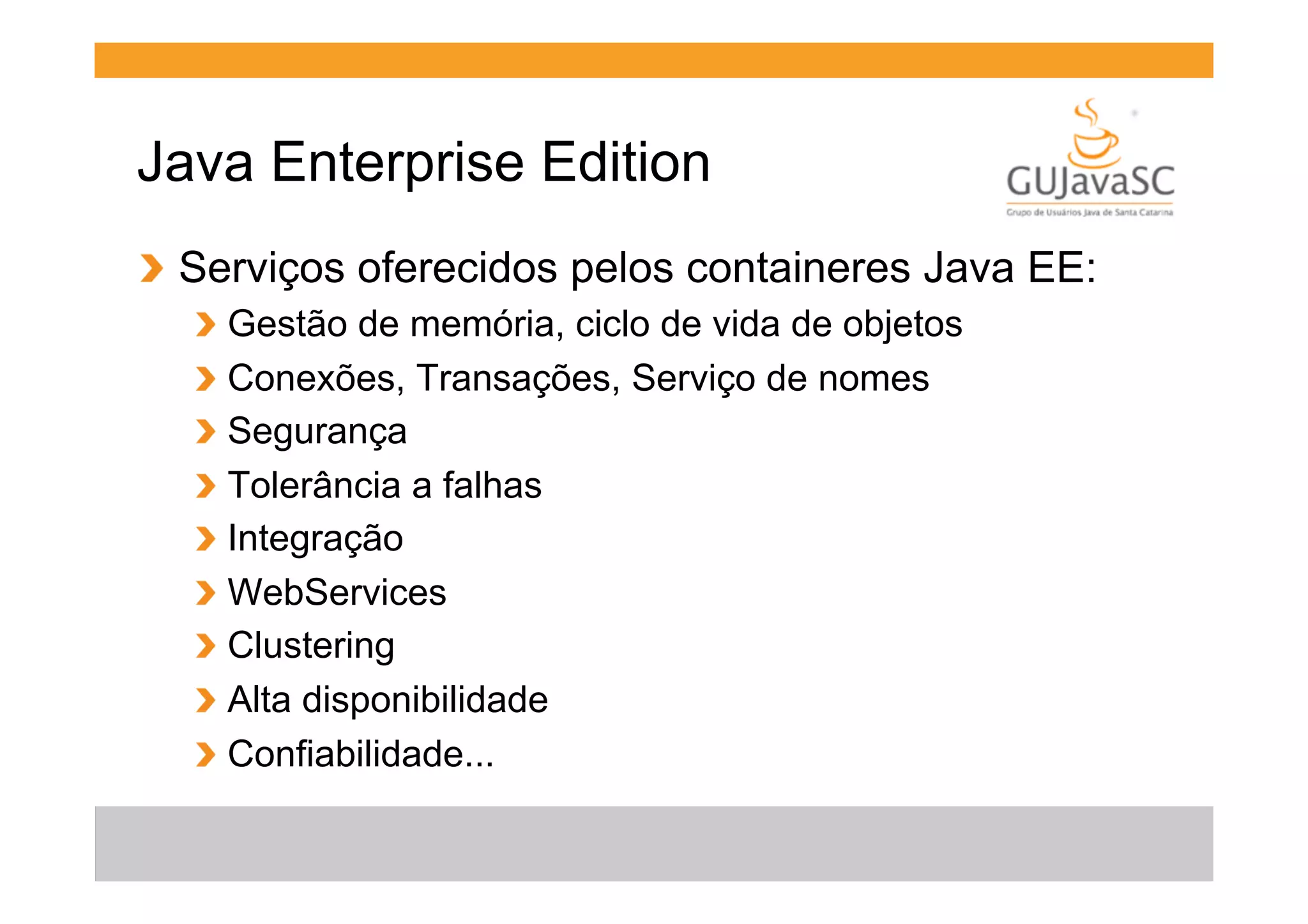 Java Enterprise Edition
!   Serviços oferecidos pelos containeres Java EE:
!
!
!
!
!
!
!
!
!

  Gestão de memória, ciclo de vida de objetos
  Conexões, Transações, Serviço de nomes
  Segurança
  Tolerância a falhas
  Integração
  WebServices
  Clustering
  Alta disponibilidade
  Confiabilidade...

 