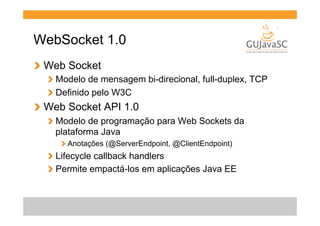 WebSocket 1.0
!   Web Socket
!   Modelo de mensagem bi-direcional, full-duplex, TCP
!   Definido pelo W3C

!   Web Socket API 1.0
!   Modelo de programação para Web Sockets da
plataforma Java
!  Anotações (@ServerEndpoint, @ClientEndpoint)

!   Lifecycle callback handlers
!   Permite empactá-los em aplicações Java EE

 