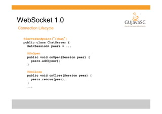 WebSocket 1.0
Connection Lifecycle
@ServerEndpoint(”/chat”)
public class ChatServer {
Set<Session> peers = ...
@OnOpen
public void onOpen(Session peer) {
peers.add(peer);
}
@OnClose
public void onClose(Session peer) {
peers.remove(peer);
}
...

 