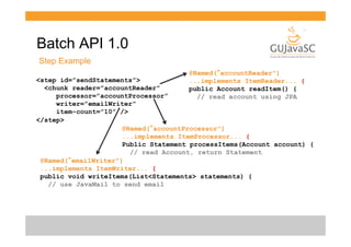Batch API 1.0
Step Example
@Named(“accountReader")
...implements ItemReader... {
public Account readItem() {
// read account using JPA

<step id=”sendStatements”>
<chunk reader=”accountReader”
processor=”accountProcessor”
writer=”emailWriter”
item-count=”10” />
</step>
@Named(“accountProcessor")
...implements ItemProcessor... {
Public Statement processItems(Account account) {
// read Account, return Statement
@Named(“emailWriter")
...implements ItemWriter... {
public void writeItems(List<Statements> statements) {
// use JavaMail to send email

 
