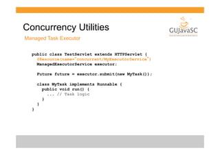 Concurrency Utilities
Managed Task Executor
public class TestServlet extends HTTPServlet {
@Resource(name=“concurrent/MyExecutorService”)
ManagedExecutorService executor;
Future future = executor.submit(new MyTask());
class MyTask implements Runnable {
public void run() {
... // Task logic
}
}
}

 