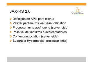 JAX-RS 2.0
!
!
!
!
!
!

  Definição de APIs para cliente
  Validar parâmetros via Bean Validation
  Processamento assíncrono (server-side)
  Possível definir filtros e interceptadores
  Content negociation (server-side)
  Suporte a Hypermedia (processar links)

 