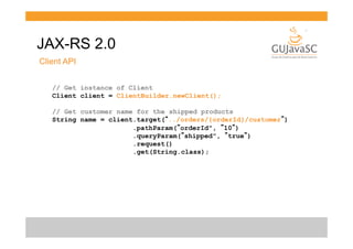 JAX-RS 2.0
Client API
// Get instance of Client
Client client = ClientBuilder.newClient();
// Get customer name for the shipped products
String name = client.target(“../orders/{orderId}/customer”)
.pathParam(”orderId", ”10”)
.queryParam(”shipped", ”true”)
.request()
.get(String.class);

 