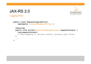 JAX-RS 2.0
Logging Filter
public class RequestLoggingFilter
implements ContainerRequestFilter {
@Override
public void filter(ContainerRequestContext requestContext) {
log(requestContext);
// Non-wrapping => returns without invoking next filter
}
...
}

 