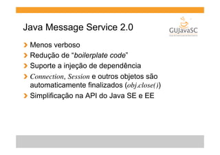 Java Message Service 2.0
  Menos verboso
  Redução de “boilerplate code”
  Suporte a injeção de dependência
  Connection, Session e outros objetos são
automaticamente finalizados (obj.close())
!   Simplificação na API do Java SE e EE
!
!
!
!

 
