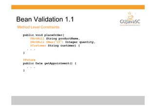 Bean Validation 1.1
Method Level Constraints
public void placeOrder(
@NotNull String productName,
@NotNull @Max(“10”) Integer quantity,
@Customer String customer) {
. . .
}
@Future
public Date getAppointment() {
. . .
}

 